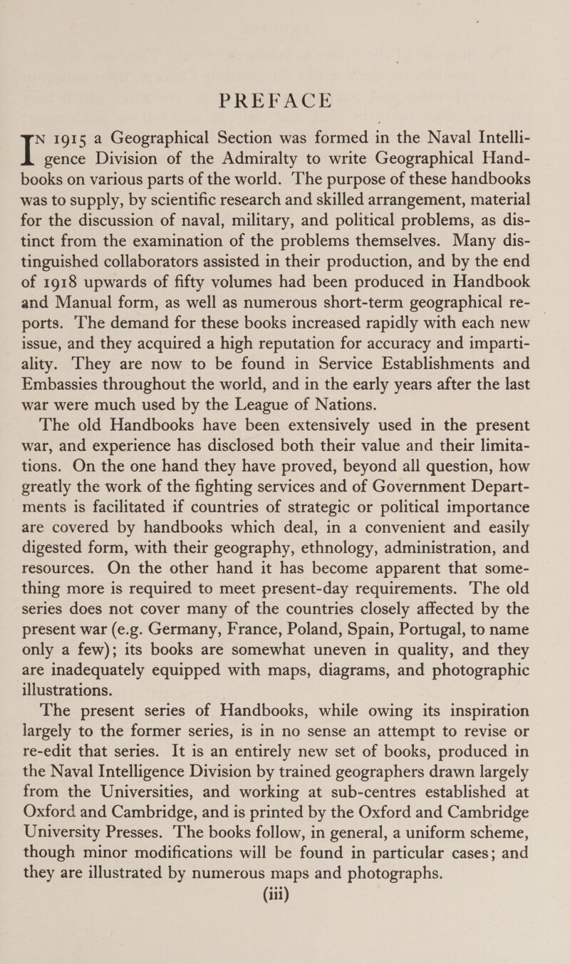 PREP AGE N 1915 a Geographical Section was formed in the Naval Intelli- I gence Division of the Admiralty to write Geographical Hand- books on various parts of the world. The purpose of these handbooks was to supply, by scientific research and skilled arrangement, material for the discussion of naval, military, and political problems, as dis- tinct from the examination of the problems themselves. Many dis- tinguished collaborators assisted in their production, and by the end of 1918 upwards of fifty volumes had been produced in Handbook and Manual form, as well as numerous short-term geographical re- _ ports. he demand for these books increased rapidly with each new issue, and they acquired a high reputation for accuracy and imparti- ality. They are now to be found in Service Establishments and Embassies throughout the world, and in the early years after the last war were much used by the League of Nations. The old Handbooks have been extensively used in the present war, and experience has disclosed both their value and their limita- tions. On the one hand they have proved, beyond all question, how greatly the work of the fighting services and of Government Depart- ments is facilitated if countries of strategic or political importance are covered by handbooks which deal, in a convenient and easily digested form, with their geography, ethnology, administration, and resources. On the other hand it has become apparent that some- thing more is required to meet present-day requirements. The old series does not cover many of the countries closely affected by the present war (e.g. Germany, France, Poland, Spain, Portugal, to name only a few); its books are somewhat uneven in quality, and they are inadequately equipped with maps, diagrams, and photographic illustrations. The present series of Handbooks, while owing its inspiration largely to the former series, is in no sense an attempt to revise or re-edit that series. It is an entirely new set of books, produced in the Naval Intelligence Division by trained geographers drawn largely from the Universities, and working at sub-centres established at Oxford and Cambridge, and is printed by the Oxford and Cambridge University Presses. ‘The books follow, in general, a uniform scheme, though minor modifications will be found in particular cases; and they are illustrated by numerous maps and photographs.
