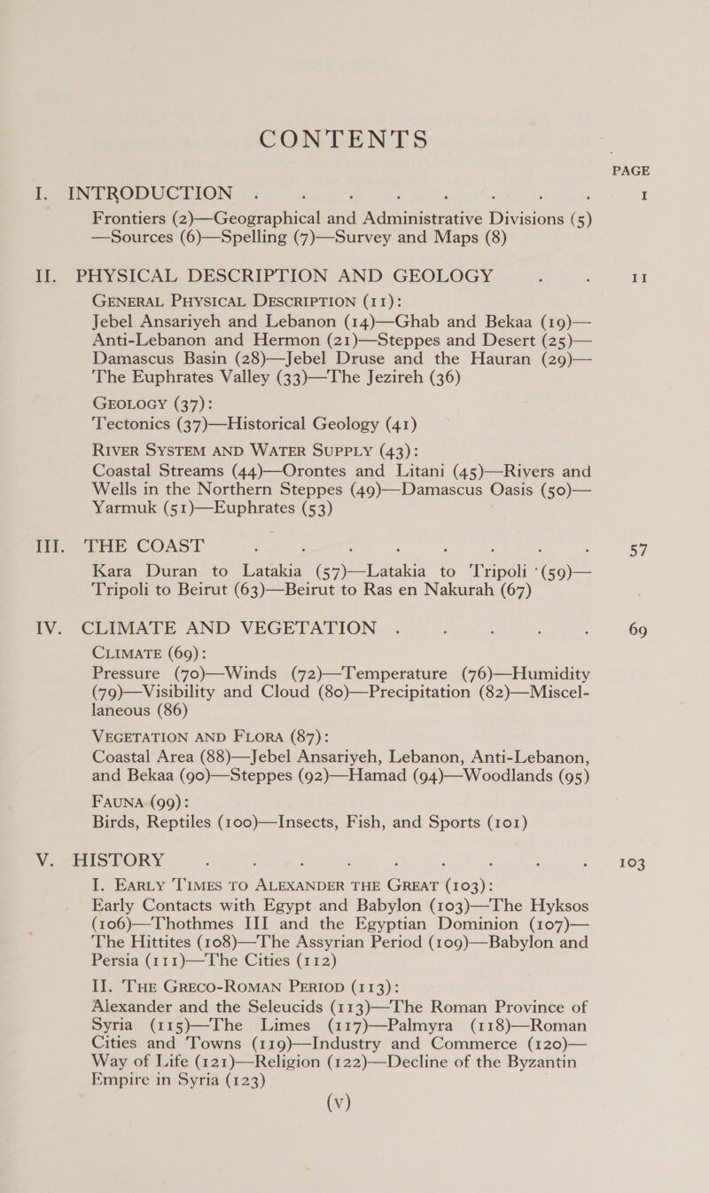 CONTENTS PAGE i. INTRODUCTION .. : ‘ ‘ ‘ ; I Frontiers (2)—Geographical 4 Administrative icine (5) —Sources (6)—Spelling (7)—Survey and Maps (8) II. PHYSICAL DESCRIPTION AND GEOLOGY ; . II GENERAL PHYSICAL DESCRIPTION (11): Jebel Ansariyeh and Lebanon (14)—Ghab and Bekaa (19)— Anti-Lebanon and Hermon (21)—Steppes and Desert (25)— Damascus Basin (28)—Jebel Druse and the Hauran (29)— The Euphrates Valley (33)—The Jezireh (36) GEOLOGY (37): ‘Tectonics (37)—Historical Geology (41) RIVER SYSTEM AND WATER SUPPLY (43): Coastal Streams (44)—Orontes and Litani (45)—Rivers and Wells in the Northern Steppes (49)—-Damascus Oasis (50)— Yarmuk (51)—Euphrates (53) Bo THE COAST --. Pe Kara Duran to Latakia ( ili to Tripoli: ( a Tripoli to Beirut (63)—Beirut to Ras en Nakurah (67) IV. CLIMATE AND VEGETATION . ; ; : 69 CLIMATE (69): Pressure (70)—Winds (72)—Temperature (76)—Humidity (79)—Visibility and Cloud (80)—Precipitation (82)—Miscel- laneous (86) VEGETATION AND FLORA (87): Coastal Area (88)—Jebel Ansariyeh, Lebanon, Anti-Lebanon, and Bekaa (g0)—Steppes (92)—Hamad (94)—Woodlands (95) Fauna (99): Birds, Reptiles Goo neces, Fish, and Sports (101) V. -HISTORY : : , , ‘ $ ay £03 I. Earty ‘TIMES TO ALEXANDER THE Coe (103): Early Contacts with Egypt and Babylon (103)—The Hyksos (106)—Thothmes III and the Egyptian Dominion (107)— The Hittites (108)—The Assyrian Period (109)—Babylon and Persia (111)—The Cities (112) II. THE GRECO-ROMAN PERIOD (113): Alexander and the Seleucids (113)—-The Roman Province of Syria (115)—The Limes (117)—Palmyra (118)—Roman Cities and ‘Towns (119)—Industry and Commerce (120)— Way of Life (121)—Religion (122)—Decline of the Byzantin Empire in Syria (123)