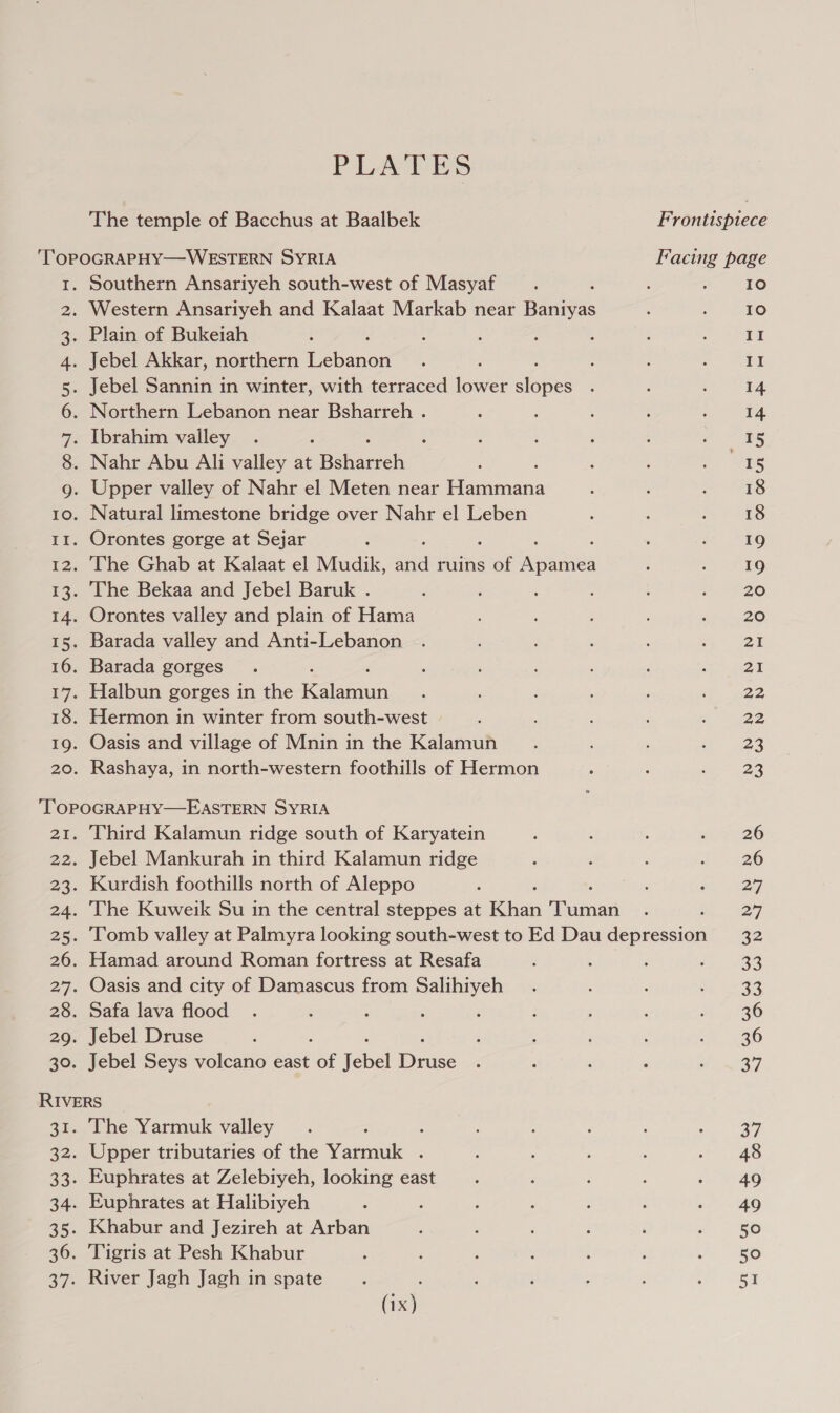PLATES The temple of Bacchus at Baalbek Frontispiece ‘TOPOGRAPHY—WESTERN SYRIA su page 1. Southern Ansariyeh south-west of Masyaf : 10 2. Western Ansariyeh and Kalaat Markab near Bliss IO 3. Plain of Bukeiah : : : II 4. Jebel Akkar, northern incon II 5. Jebel Sannin in winter, with terraced lowidt antes 14 6. Northern Lebanon near Bsharreh . 14 7. Ibrahim valley . ‘ 15 8. Nahr Abu Ali valley at Belareh Ops g. Upper valley of Nahr el Meten near Praia 18 10. Natural limestone bridge over Nahr el Leben 18 11. Orontes gorge at Sejar ; 19 12. ‘he Ghab at Kalaat el Mudik, iid ruins Le Apamea 19 13. ‘he Bekaa and Jebel Baruk . 20 14. Orontes valley and plain of Hama 20 15. Barada valley and Anti-Lebanon 21 16. Barada gorges 21 17. Halbun gorges in the Raisin 22 18. Hermon in winter from south-west 22 19. Oasis and village of Mnin in the Kalamun 23 20. Rashaya, in north-western foothills of Hermon 23 ‘TOPOGRAPHY—EASTERN SYRIA 21. Third Kalamun ridge south of Karyatein 26 22. Jebel Mankurah in third Kalamun ridge 26 23. Kurdish foothills north of Aleppo 27 24. The Kuweik Su in the central steppes at Fie “Ret 27 25. Tomb valley at Palmyra looking south-west to Ed Dau Debrecen 32 26. Hamad around Roman fortress at Resafa 33 27. Oasis and city of Damascus from Salihiyeh a3 28. Safa lava flood 36 29. Jebel Druse 36 30. Jebel Seys volcano east ee ibe Bre 34 RIVERS 31. The Yarmuk valley : a7 32. Upper tributaries of the Yarmuk . 48 33. Euphrates at Zelebiyeh, looking east 49 34. Euphrates at Halibiyeh : 49 35. Khabur and Jezireh at Arban 50 36. Tigris at Pesh Khabur 50 37. River Jagh Jagh in spate 51 a