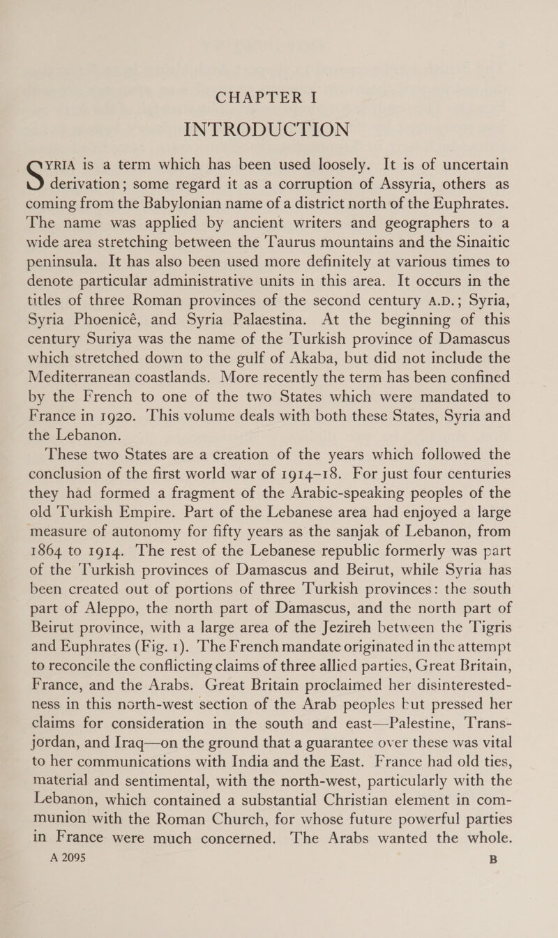 INTRODUCTION YRIA is a term which has been used loosely. It is of uncertain derivation; some regard it as a corruption of Assyria, others as coming from the Babylonian name of a district north of the Euphrates. The name was applied by ancient writers and geographers to a wide area stretching between the ‘Taurus mountains and the Sinaitic peninsula. It has also been used more definitely at various times to denote particular administrative units in this area. It occurs in the titles of three Roman provinces of the second century A.D.; Syria, Syria Phoenicé, and Syria Palaestina. At the beginning of this century Suriya was the name of the Turkish province of Damascus which stretched down to the gulf of Akaba, but did not include the Mediterranean coastlands. More recently the term has been confined by the French to one of the two States which were mandated to France in 1920. This volume deals with both these States, Syria and the Lebanon. These two States are a creation of the years which followed the conclusion of the first world war of 1914-18. For just four centuries they had formed a fragment of the Arabic-speaking peoples of the old ‘Turkish Empire. Part of the Lebanese area had enjoyed a large measure of autonomy for fifty years as the sanjak of Lebanon, from 1864 to 1914. The rest of the Lebanese republic formerly was part of the ‘Turkish provinces of Damascus and Beirut, while Syria has been created out of portions of three ‘Turkish provinces: the south part of Aleppo, the north part of Damascus, and the north part of Beirut province, with a large area of the Jezireh between the Tigris and Euphrates (Fig. 1). ‘The French mandate originated in the attempt to reconcile the conflicting claims of three allied parties, Great Britain, France, and the Arabs. Great Britain proclaimed her disinterested- ness in this north-west section of the Arab peoples tut pressed her claims for consideration in the south and east—Palestine, Trans- jordan, and Iraq—on the ground that a guarantee over these was vital to her communications with India and the East. France had old ties, material and sentimental, with the north-west, particularly with the Lebanon, which contained a substantial Christian element in com- munion with the Roman Church, for whose future powerful parties in France were much concerned. The Arabs wanted the whole. A 2095 B