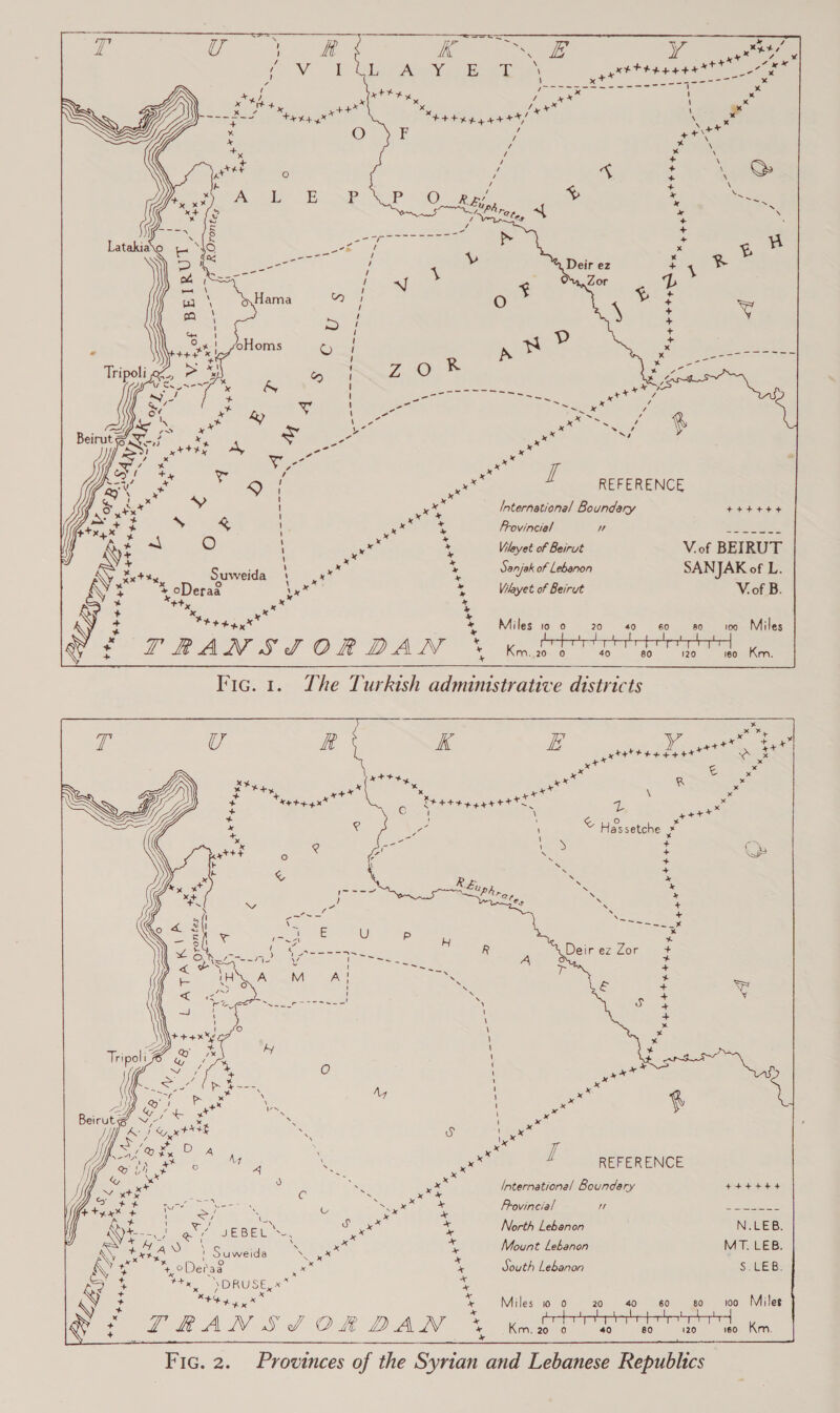 REFERENCE International Boundary Frovincial uw Vileyet of Beirut V.of BEIRUT Sanjak of Lebanon SANJAK of L. Viayet of Beirut V. of B. Miles 10 0 20 so 100-«sMiles Km. 20 0 40 120 i60 Km.  Vic. 1. Yhe Turkish administrative districts x x bd y ++ axe ee gxtttt tetas Vas ia x =x ++ x Ky R e x \ x *y + a+* x x x x +* Tee tea gga tty ae \ “ Hassetche » REFERENCE ’ Suweida te fe Wik) OND RUSE, RR Miles io 0 Fic. 2. Provinces of the Syrian and Lebanese Republics 