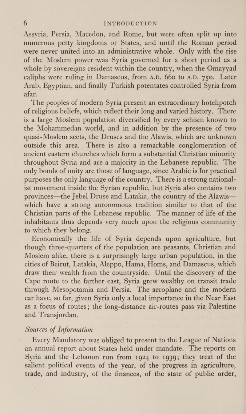 Assyria, Persia, Macedon, and Rome, but were often split up into numerous petty kingdoms or States, and until the Roman period were never united into an administrative whole. Only with the rise of the Moslem power ‘was Syria governed for a short period as a whole by sovereigns resident within the country, when the Omayyad caliphs were ruling in Damascus, from A.D. 660 to A.D. 750. Later Arab, Egyptian, and finally ‘Turkish potentates controlled Syria from afar. The peoples of modern Syria present an extraordinary hotchpotch of religious beliefs, which reflect their long and varied history. ‘There is a large Moslem population diversified by every schism known to the Mohammedan world, and in addition by the presence of two quasi-Moslem sects, the Druses and the Alawis, which are unknown outside this area. There is also a remarkable conglomeration of ancient eastern churches which form a substantial Christian minority throughout Syria and are a majority in the Lebanese republic. The only bonds of unity are those of language, since Arabic is for practical purposes the only language of the country. ‘There is a strong national- ist movement inside the Syrian republic, but Syria also contains two provinces—the Jebel Druse and Latakia, the country of the Alawis— which have a strong autonomous tradition similar to that of the Christian parts of the Lebanese republic. The manner of life of the inhabitants thus depends very much upon the religious community to which they belong. Economically the life of Syria depends upon agriculture, but though three-quarters of the population are peasants, Christian and Moslem alike, there is a surprisingly large urban population, in the cities of Beirut, Latakia, Aleppo, Hama, Homs, and Damascus, which draw their wealth from the countryside. Until the discovery of the Cape route to the farther east, Syria grew wealthy on transit trade through Mesopotamia and Persia. The aeroplane and the modern car have, so far, given Syria only a local importance in the Near East as a focus of routes; the long-distance air-routes pass via Palestine and ‘T'ransjordan. Sources of Information Every Mandatory was obliged to present to the League of Nations an annual report about States held under mandate. ‘The reports on Syria and the Lebanon run from 1924 to 1939; they treat of the salient political events of the year, of the progress in agriculture, trade, and industry, of the finances, of the state of public order,