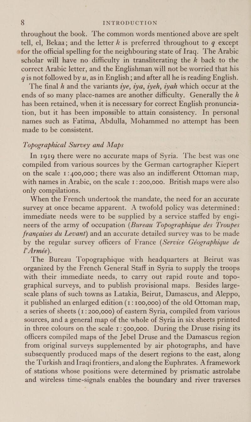throughout the book. The common words mentioned above are spelt tell, el, Bekaa; and the letter k is preferred throughout to g except »for the official spelling for the neighbouring state of Iraq. ‘The Arabic scholar will have no difficulty in transliterating the k back to the correct Arabic letter, and the Englishman will not be worried that his qg is not followed by w, as in English; and after all he is reading English. The final # and the variants zye, zya, tyeh, tyah which occur at the ends of so many place-names are another difficulty. Generally the h has been retained, when it is necessary for correct English pronuncia- tion, but it has been impossible to attain consistency. In personal names such as Fatima, Abdulla, Mohammed no attempt has been made to be consistent. Topographical Survey and Maps In 1919 there were no accurate maps of Syria. ‘The best was one compiled from various sources by the German cartographer Kiepert on the scale 1: 400,000; there was also an indifferent Ottoman map, with names in Arabic, on the scale 1:200,000. British maps were also only compilations. | When the French undertook the mandate, the need for an accurate survey at once became apparent. A twofold policy was determined: immediate needs were to be supplied by a service staffed by engi- neers of the army of occupation (Bureau Topographique des Troupes francaises du Levant) and an accurate detailed survey was to be made by the regular survey officers of France (Service Géographique de L Armee). The Bureau ‘Topographique with headquarters at Beirut was organized by the French General Staff in Syria to supply the troops with their immediate needs, to carry out rapid route and topo- graphical surveys, and to publish provisional maps. Besides large- scale plans of such towns as Latakia, Beirut, Damascus, and Aleppo, it published an enlarged edition (1: 100,000) of the old Ottoman map, a series of sheets (1: 200,000) of eastern Syria, compiled from various sources, and a general map of the whole of Syria in six sheets printed in three colours on the scale 1:500,000. During the Druse rising its officers compiled maps of the Jebel Druse and the Damascus region from original surveys supplemented by air photographs, and have subsequently produced maps of the desert regions to the east, along the ‘Turkish and Iraqi frontiers, and along the Euphrates. A framework of stations whose positions were determined by prismatic astrolabe and wireless time-signals enables the boundary and river traverses