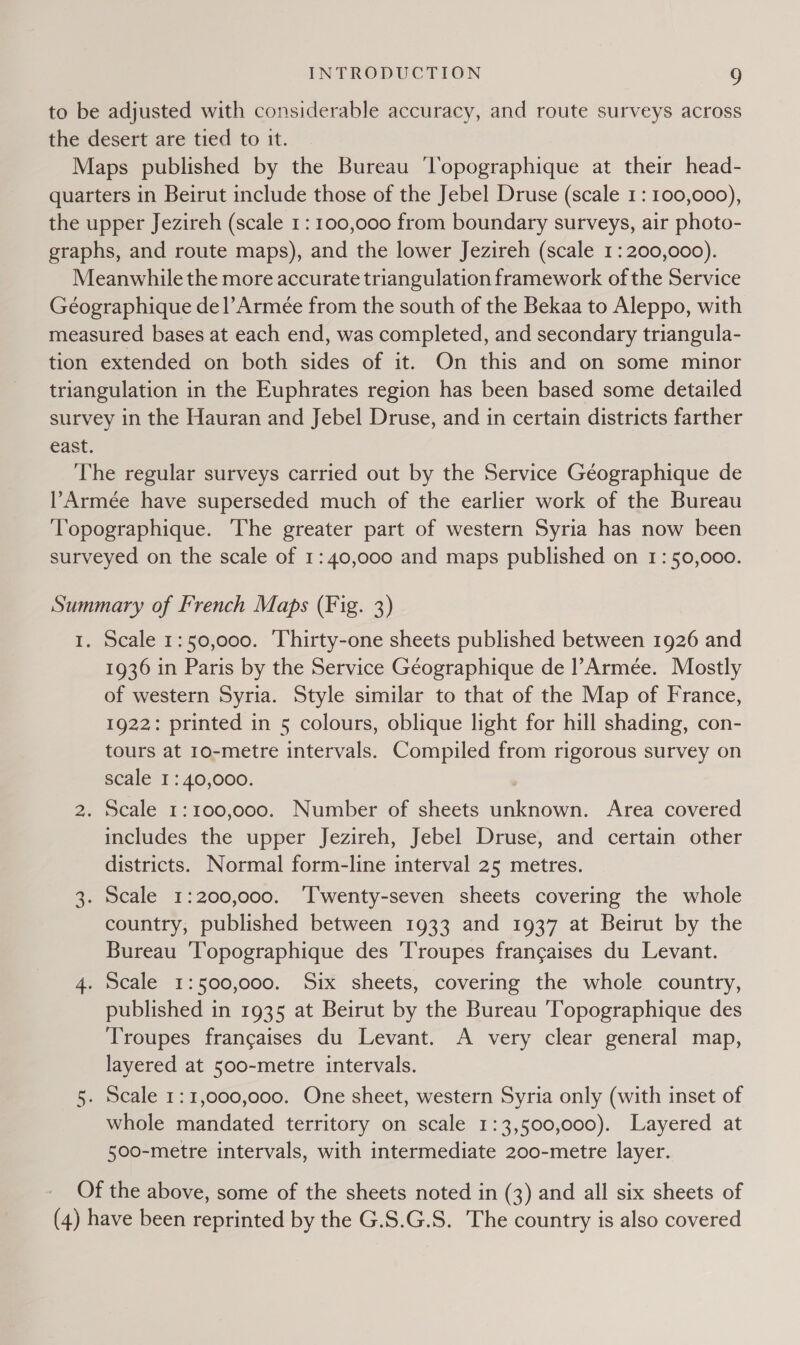 to be adjusted with considerable accuracy, and route surveys across the desert are tied to it. Maps published by the Bureau ‘Topographique at their head- quarters in Beirut include those of the Jebel Druse (scale 1: 100,000), the upper Jezireh (scale 1: 100,000 from boundary surveys, air photo- graphs, and route maps), and the lower Jezireh (scale 1: 200,000). Meanwhile the more accurate triangulation framework of the Service Géographique del’Armée from the south of the Bekaa to Aleppo, with measured bases at each end, was completed, and secondary triangula- tion extended on both sides of it. On this and on some minor triangulation in the Euphrates region has been based some detailed survey in the Hauran and Jebel Druse, and in certain districts farther east. The regular surveys carried out by the Service Géographique de l’Armée have superseded much of the earlier work of the Bureau Topographique. The greater part of western Syria has now been surveyed on the scale of 1:40,000 and maps published on 1: 50,000. Summary of French Maps (Fig. 3) 1. Scale 1:50,000. ‘Thirty-one sheets published between 1926 and 1936 in Paris by the Service Géographique de Armee. Mostly of western Syria. Style similar to that of the Map of France, 1922: printed in 5 colours, oblique light for hill shading, con- tours at 10-metre intervals. Compiled from rigorous survey on scale I: 40,000. 2. Scale 1:100,000. Number of sheets unknown. Area covered includes the upper Jezireh, Jebel Druse, and certain other districts. Normal form-line interval 25 metres. . Scale 1:200,000. ‘Twenty-seven sheets covering the whole country, published between 1933 and 1937 at Beirut by the Bureau Topographique des ‘Troupes frangaises du Levant. 4. Scale 1:500,000. Six sheets, covering the whole country, published in 1935 at Beirut by the Bureau 'Topographique des Troupes francaises du Levant. A very clear general map, layered at 500-metre intervals. 5. Scale 1:1,000,000. One sheet, western Syria only (with inset of whole mandated territory on scale 1:3,500,000). Layered at 500-metre intervals, with intermediate 200-metre layer. Go Of the above, some of the sheets noted in (3) and all six sheets of (4) have been reprinted by the G.S.G.S. The country is also covered