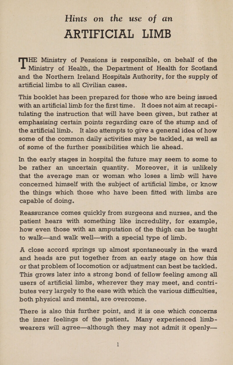 Hints on the use of an ARTIFICIAL LIMB HE Ministry of Pensions is responsible, on behalf of the Ministry of Health, the Department of Health for Scotland and the Northern Ireland Hospitals Authority, for the supply of artificial limbs to all Civilian cases. This booklet has been prepared for those who are being issued with an artificial limb for the first time. It does not aim at recapi- tulating the instruction that will have been given, but rather at emphasising certain points regarding care of the stump and of the artificial limb. It also attempts to give a general idea of how some of the common daily activities may be tackled, as well as of some of the further possibilities which lie ahead. In the early stages in hospital the future may seem to some to be rather an uncertain quantity. Moreover, it is unlikely that the average man or woman who loses a limb will have concerned himself with the subject of artificial limbs, or know the things which those who have been fitted with limbs are capable of doing. Reassurance comes quickly from surgeons and nurses, and the patient hears with something like incredulity, for example, how even those with an amputation of the thigh can be bee to walk—and walk well—with a special type of limb. A close accord springs up almost spontaneously in the ward and heads are put together from an early stage on how this or that problem of locomotion or adjustment can best be tackled. This grows later into a strong bond of fellow feeling among all users of artificial limbs, wherever they may meet, and contri- butes very largely to the ease with which the various difficulties, both physical and mental, are overcome. There is also this further point, and it is one which concerns the inner feelings of the patient. Many experienced limb- wearers will agree—although they may not admit it openly— ]