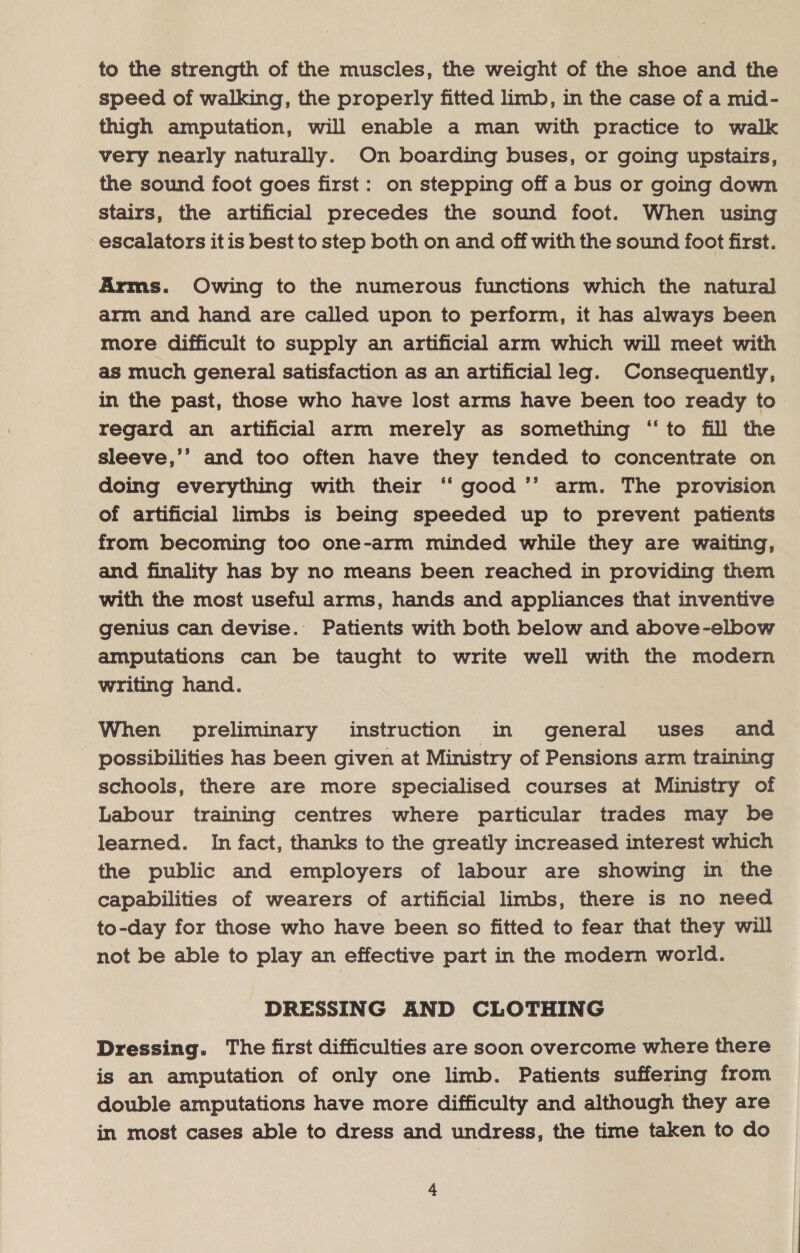 to the strength of the muscles, the weight of the shoe and the speed of walking, the properly fitted limb, in the case of a mid- thigh amputation, will enable a man with practice to walk very nearly naturally. On boarding buses, or going upstairs, the sound foot goes first: on stepping off a bus or going down stairs, the artificial precedes the sound foot. When using escalators it is best to step both on and off with the sound foot first. Arms. Owing to the numerous functions which the natural arm and hand are called upon to perform, it has always been more difficult to supply an artificial arm which will meet with as much general satisfaction as an artificial leg. Consequently, in the past, those who have lost arms have been too ready to regard an artificial arm merely as something “to fill the sleeve,’’ and too often have they tended to concentrate on doing everything with their ‘ good ’’ arm. The provision of artificial limbs is being speeded up to prevent patients from becoming too one-arm minded while they are waiting, and finality has by no means been reached in providing them with the most useful arms, hands and appliances that inventive genius can devise. Patients with both below and above-elbow amputations can be taught to write well with the modern writing hand. When preliminary instruction in general uses and possibilities has been given at Ministry of Pensions arm training schools, there are more specialised courses at Ministry of Labour training centres where particular trades may be learned. In fact, thanks to the greatly increased interest which the public and employers of labour are showing in the capabilities of wearers of artificial limbs, there is no need to-day for those who have been so fitted to fear that they will not be able to play an effective part in the modern world. DRESSING AND CLOTHING Dressing. The first difficulties are soon overcome where there is an amputation of only one limb. Patients suffering from double amputations have more difficulty and although they are in most cases able to dress and undress, the time taken to do
