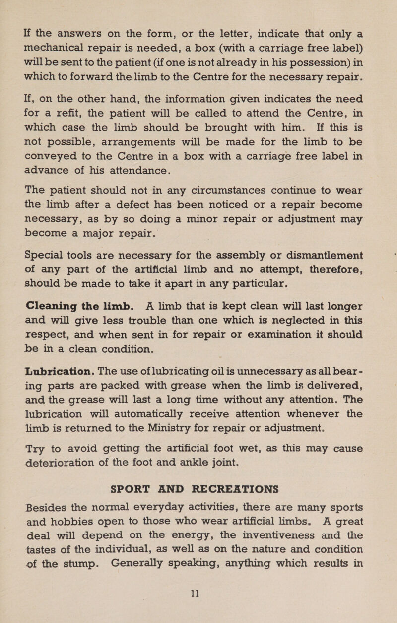 mechanical repair is needed, a box (with a carriage free label) will be sent to the patient (if one is not already in his possession) in which to forward the limb to the Centre for the necessary repair. If, on the other hand, the information given indicates the need for a refit, the patient will be called to attend the Centre, in which case the limb should be brought with him. If this is not possible, arrangements will be made for the limb to be conveyed to the Centre in a box with a carriage free label in advance of his attendance. The patient should not in any circumstances continue to wear the limb after a defect has been noticed or a repair become necessary, as by so doing a minor repair or adjustment may become a major repair. special tools are necessary for the assembly or dismantlement of any part of the artificial limb and no attempt, therefore, should be made to take it apart in any particular. Cleaning the limb. A limb that is kept clean will last longer and will give less trouble than one which is neglected in this respect, and when sent in for repair or examination it should be in a clean condition. Lubrication. The use of lubricating oil is unnecessary as all bear- ing parts are packed with grease when the limb is delivered, and the grease will last a long time without any attention. The lubrication will automatically receive attention whenever the limb is returned to the Ministry for repair or adjustment. Try to avoid getting the artificial foot wet, as this may cause deterioration of the foot and ankle joint. SPORT AND RECREATIONS Besides the normal everyday activities, there are many sports and hobbies open to those who wear artificial limbs. A great deal will depend on the energy, the inventiveness and the tastes of the individual, as well as on the nature and condition of the stump. Generally speaking, anything which results in 1]