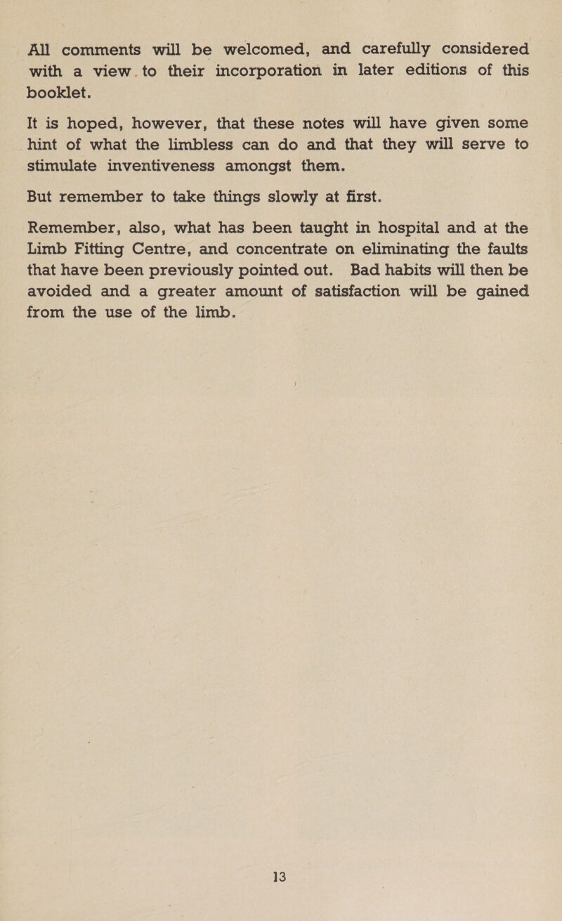 All comments will be welcomed, and carefully considered with a view.to their incorporation in later editions of this booklet. It is hoped, however, that these notes will have given some hint of what the limbless can do and that they will serve to stimulate inventiveness amongst them. But remember to take things slowly at first. Remember, also, what has been taught in hospital and at the Limb Fitting Centre, and concentrate on eliminating the faults that have been previously pointed out. Bad habits will then be avoided and a greater amount of satisfaction will be gained from the use of the limb.