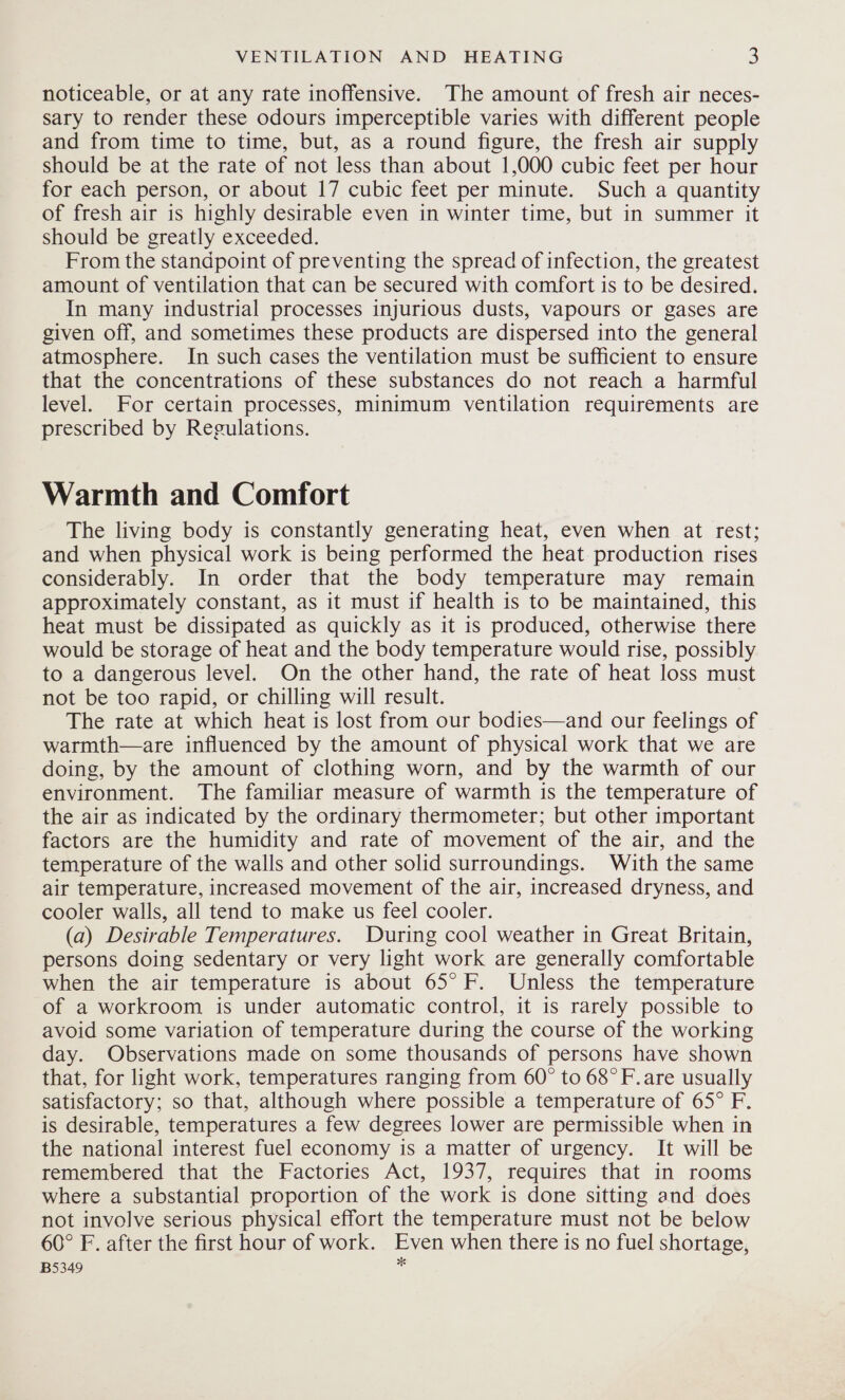 noticeable, or at any rate inoffensive. The amount of fresh air neces- sary to render these odours imperceptible varies with different people and from time to time, but, as a round figure, the fresh air supply should be at the rate of not less than about 1,000 cubic feet per hour for each person, or about 17 cubic feet per minute. Such a quantity of fresh air is highly desirable even in winter time, but in summer it should be greatly exceeded. From the standpoint of preventing the spread of infection, the greatest amount of ventilation that can be secured with comfort is to be desired. In many industrial processes injurious dusts, vapours or gases are given off, and sometimes these products are dispersed into the general atmosphere. In such cases the ventilation must be sufficient to ensure that the concentrations of these substances do not reach a harmful level. For certain processes, minimum ventilation requirements are prescribed by Regulations. Warmth and Comfort The living body is constantly generating heat, even when at rest; and when physical work is being performed the heat production rises considerably. In order that the body temperature may remain approximately constant, as it must if health is to be maintained, this heat must be dissipated as quickly as it is produced, otherwise there would be storage of heat and the body temperature would rise, possibly to a dangerous level. On the other hand, the rate of heat loss must not be too rapid, or chilling will result. The rate at which heat is lost from our bodies—and our feelings of warmth—are influenced by the amount of physical work that we are doing, by the amount of clothing worn, and by the warmth of our environment. The familiar measure of warmth is the temperature of the air as indicated by the ordinary thermometer; but other important factors are the humidity and rate of movement of the air, and the temperature of the walls and other solid surroundings. With the same air temperature, increased movement of the air, increased dryness, and cooler walls, all tend to make us feel cooler. (a) Desirable Temperatures. During cool weather in Great Britain, persons doing sedentary or very light work are generally comfortable when the air temperature is about 65° F. Unless the temperature of a workroom is under automatic control, it is rarely possible to avoid some variation of temperature during the course of the working day. Observations made on some thousands of persons have shown that, for light work, temperatures ranging from 60° to 68° F.are usually satisfactory; so that, although where possible a temperature of 65° F. is desirable, temperatures a few degrees lower are permissible when in the national interest fuel economy is a matter of urgency. It will be remembered that the Factories Act, 1937, requires that in rooms where a substantial proportion of the work is done sitting and does not involve serious physical effort the temperature must not be below 60° F. after the first hour of work. Even when there is no fuel shortage, B5349 :