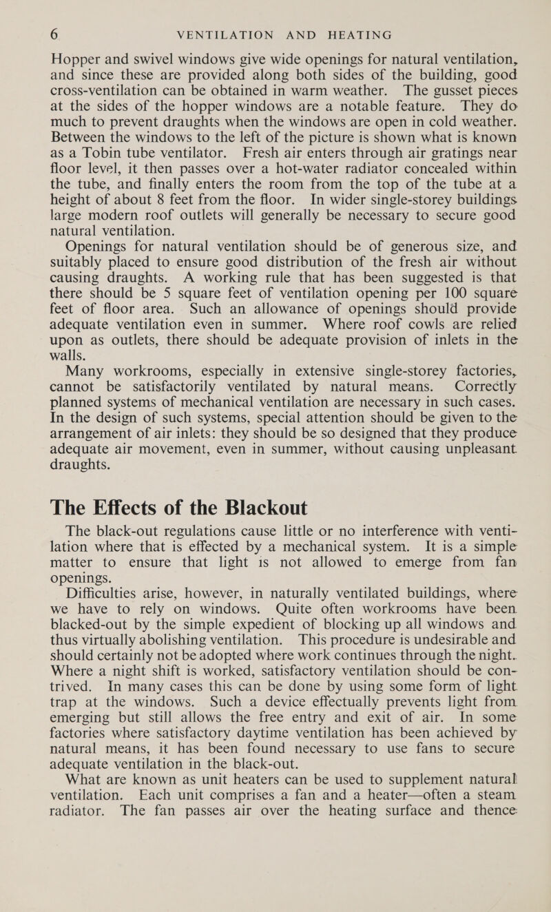 Hopper and swivel windows give wide openings for natural ventilation, and since these are provided along both sides of the building, good cross-ventilation can be obtained in warm weather. The gusset pieces at the sides of the hopper windows are a notable feature. They do much to prevent draughts when the windows are open in cold weather. Between the windows to the left of the picture is shown what is known as a Tobin tube ventilator. Fresh air enters through air gratings near floor level, it then passes over a hot-water radiator concealed within the tube, and finally enters the room from the top of the tube at a height of about 8 feet from the floor. In wider single-storey buildings large modern roof outlets will generally be necessary to secure good natural ventilation. | Openings for natural ventilation should be of generous size, and suitably placed to ensure good distribution of the fresh air without causing draughts. A working rule that has been suggested is that there should be 5 square feet of ventilation opening per 100 square feet of floor area. Such an allowance of openings should provide adequate ventilation even in summer. Where roof cowls are relied upon as outlets, there should be adequate provision of inlets in the walls. Many workrooms, especially in extensive single-storey factories, cannot be satisfactorily ventilated by natural means. Correctly planned systems of mechanical ventilation are necessary in such cases. In the design of such systems, special attention should be given to the arrangement of air inlets: they should be so designed that they produce adequate air movement, even in summer, without causing unpleasant draughts. The Effects of the Blackout The black-out regulations cause little or no interference with venti- lation where that is effected by a mechanical system. It is a simple matter to ensure that light 1s not allowed to emerge from fan openings. Difficulties arise, however, in naturally ventilated buildings, where we have to rely on windows. Quite often workrooms have been blacked-out by the simple expedient of blocking up all windows and thus virtually abolishing ventilation. This procedure is undesirable and should certainly not be adopted where work continues through the night. Where a night shift is worked, satisfactory ventilation should be con- trived. In many cases this can be done by using some form of light. trap at the windows. Such a device effectually prevents light from. emerging but still allows the free entry and exit of air. In some factories where satisfactory daytime ventilation has been achieved by natural means, it has been found necessary to use fans to secure adequate ventilation in the black-out. What are known as unit heaters can be used to supplement natural ventilation. Each unit comprises a fan and a heater—often a steam radiator. The fan passes air over the heating surface and thence