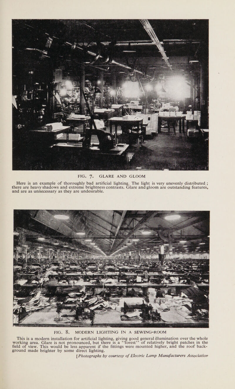  FIG. 7. GLARE AND GLOOM Here is an example of thoroughly bad artificial lighting. The light is very unevenly distributed ; there are heavy shadows and extreme brightness contrasts. Glare and gloom are outstanding features, and are as unnecessary as they are undesirable.  FIG. 8. MODERN LIGHTING IN A SEWING-ROOM This is a modern installation for artificial lighting, giving good general illumination over the whole working area. Glare is not pronounced, but there is a ‘‘forest’’ of relatively bright patches in the field of view. This would be less apparent if the fittings were mounted higher, and the roof back- ground made brighter by some direct lighting. [Photographs by courtesy of Electric Lamp Manufacturers Association