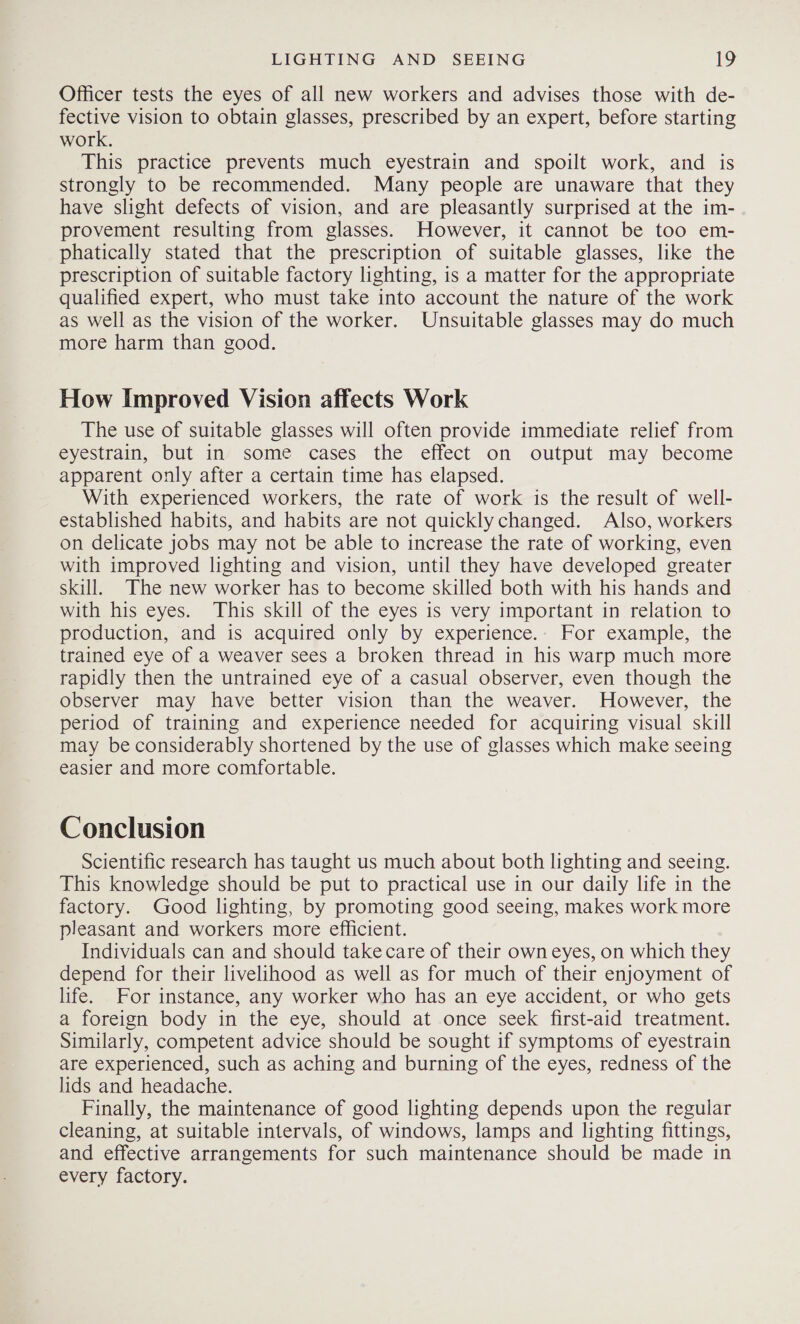 Officer tests the eyes of all new workers and advises those with de- fective vision to obtain glasses, prescribed by an expert, before starting work. This practice prevents much eyestrain and spoilt work, and is strongly to be recommended. Many people are unaware that they have slight defects of vision, and are pleasantly surprised at the im- provement resulting from glasses. However, it cannot be too em- phatically stated that the prescription of suitable glasses, like the prescription of suitable factory lighting, is a matter for the appropriate qualified expert, who must take into account the nature of the work as well as the vision of the worker. Unsuitable glasses may do much more harm than good. How Improved Vision affects Work The use of suitable glasses will often provide immediate relief from eyestrain, but in some cases the effect on output may become apparent only after a certain time has elapsed. With experienced workers, the rate of work is the result of well- established habits, and habits are not quicklychanged. Also, workers on delicate jobs may not be able to increase the rate of working, even with improved lighting and vision, until they have developed greater skill. The new worker has to become skilled both with his hands and with his eyes. This skill of the eyes is very important in relation to production, and is acquired only by experience.. For example, the trained eye of a weaver sees a broken thread in his warp much more rapidly then the untrained eye of a casual observer, even though the observer may have better vision than the weaver. However, the period of training and experience needed for acquiring visual skill may be considerably shortened by the use of glasses which make seeing easier and more comfortable. Conclusion Scientific research has taught us much about both lighting and seeing. This knowledge should be put to practical use in our daily life in the factory. Good lighting, by promoting good seeing, makes work more pleasant and workers more efficient. Individuals can and should take care of their own eyes, on which they depend for their livelihood as well as for much of their enjoyment of life. For instance, any worker who has an eye accident, or who gets a foreign body in the eye, should at once seek first-aid treatment. Similarly, competent advice should be sought if symptoms of eyestrain are experienced, such as aching and burning of the eyes, redness of the lids and headache. Finally, the maintenance of good lighting depends upon the regular cleaning, at suitable intervals, of windows, lamps and lighting fittings, and effective arrangements for such maintenance should be made in every factory.