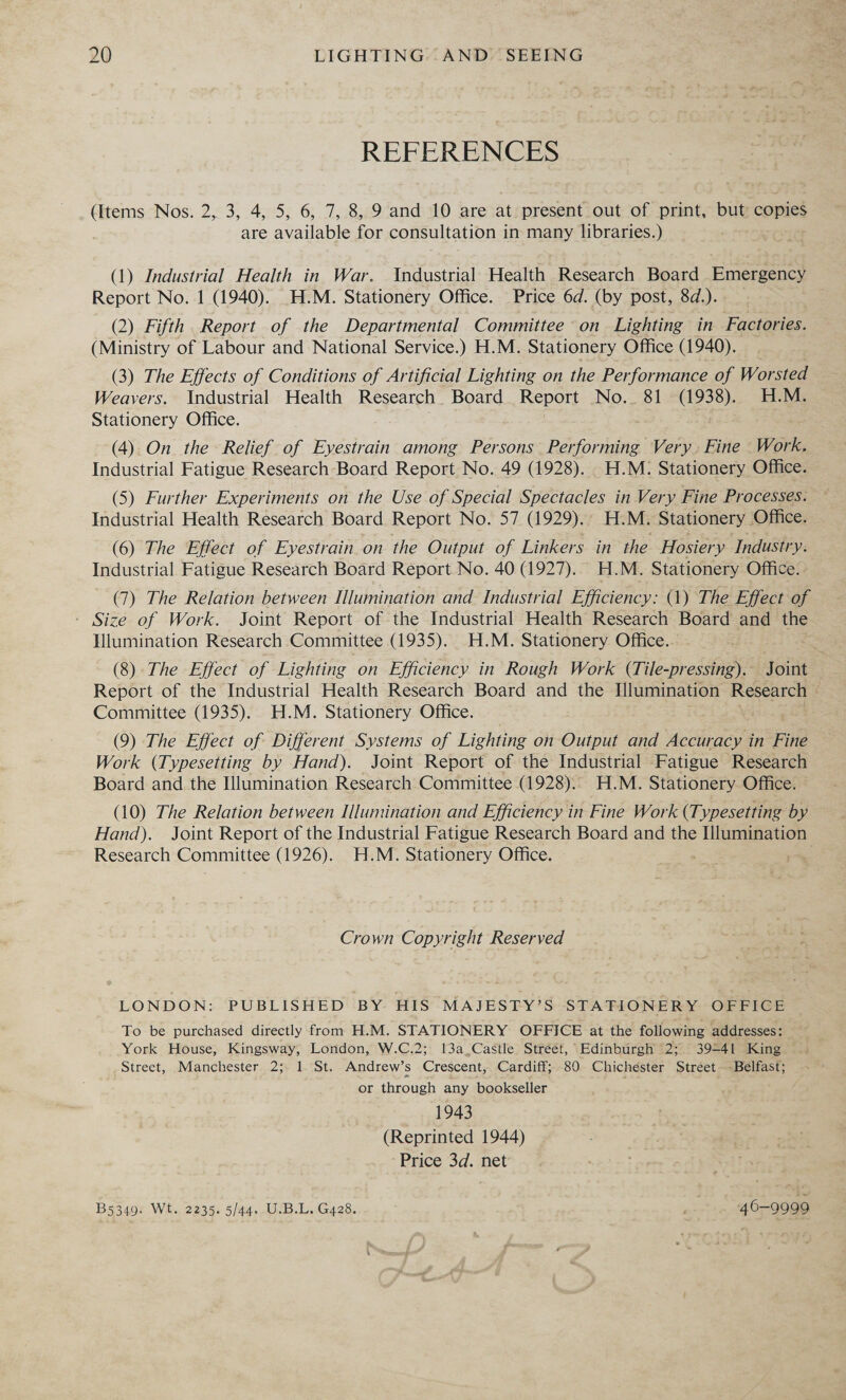 REFERENCES (Items Nos. 2, 3, 4, 5, 6, 7, 8, 9 and 10 are at present out of print, but copies are available for consultation in many libraries.) (1) Industrial Health in War. Industrial Health Research Board Emergency Report No. 1 (1940). H.M. Stationery Office. Price 6d. (by post, 8d.). _ (2) Fifth Report of the Departmental Committee on Lighting in Factories. (Ministry of Labour and National Service.) H.M. Stationery Office (1940). (3) The Effects of Conditions of Artificial Lighting on the Performance of Worsted Weavers. Industrial Health Research Board Report No.. 81 (1938). H.M. Stationery Office. (4) On the Relief of Eyestrain among Persons Performing Very. Fine Work, Industrial Fatigue Research Board Report No. 49 (1928). _H.M: Stationery Office. (5) Further Experiments on the Use of Special Spectacles in Very Fine Processes. Industrial Health Research Board Report No. 57 (1929).. H.M. Stationery Office. (6) The Effect of Eyestrain.on the Output of Linkers in the Hosiery Industry. Industrial Fatigue Research Board Report No. 40 (1927). H.M. Stationery Office. (7) The Relation between Illumination and Industrial Efficiency: (1) The Effect of - Size of Work. Joint Report of the Industrial Health Research Board and the Illumination Research Committee (1935). H.M. Stationery Office. (8) The Effect of Lighting on Efficiency in Rough Work (Tile-pressing). Joint Report of the Industrial Health Research Board and the Illumination Research Committee (1935). H.M. Stationery Office. (9) The Effect of Different Systems of Lighting on Output and cc res in Fine Work (Typesetting by Hand). Joint Report of the Industrial Fatigue Research Board and the Illumination Research Committee (1928). H.M. Stationery. Office. (10) The Relation between Illumination and Efficiency in Fine Work (Typesetting by Hand). Joint Report of the Industrial Fatigue Research Board and the Ilumination Research Committee (1926). H.M. Stationery Office. . Crown Copyright Reserved LONDON: PUBLISHED BY HIS MAJESTY’S STATIONERY OFFICE To be purchased directly from H.M. STATIONERY OFFICE at the following addresses: York House, Kingsway, London, W.C.2; 13a_Castle Street,’ Edinburgh 2; 39-41 King Street, Manchester. 25: 1. St. Andrew’s Crescent, Cardiff; 890 Chichester Street - Belfast; or through any bookseller 1943 (Reprinted 1944) Price 3d. net Bs3497 We. 2238. s/az..U.B.L. 428. .. 46-9999