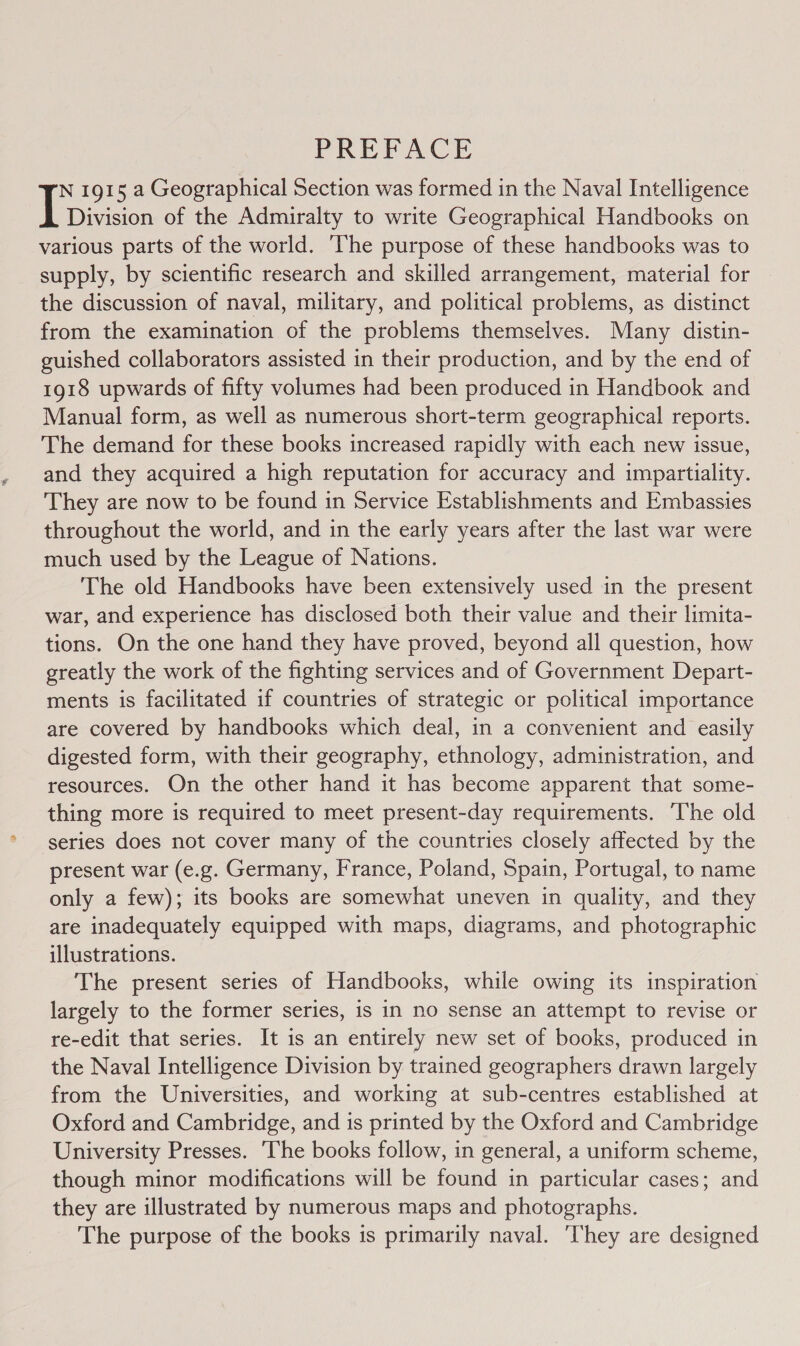 PREFACE N 1915 a Geographical Section was formed in the Naval Intelligence Division of the Admiralty to write Geographical Handbooks on various parts of the world. ‘The purpose of these handbooks was to supply, by scientific research and skilled arrangement, material for the discussion of naval, military, and political problems, as distinct from the examination of the problems themselves. Many distin- guished collaborators assisted in their production, and by the end of 1918 upwards of fifty volumes had been produced in Handbook and Manual form, as well as numerous short-term geographical reports. The demand for these books increased rapidly with each new issue, and they acquired a high reputation for accuracy and impartiality. They are now to be found in Service Establishments and Embassies throughout the world, and in the early years after the last war were much used by the League of Nations. The old Handbooks have been extensively used in the present war, and experience has disclosed both their value and their limita- tions. On the one hand they have proved, beyond all question, how greatly the work of the fighting services and of Government Depart- ments is facilitated if countries of strategic or political importance are covered by handbooks which deal, in a convenient and easily digested form, with their geography, ethnology, administration, and resources. On the other hand it has become apparent that some- thing more is required to meet present-day requirements. The old ‘series does not cover many of the countries closely affected by the present war (e.g. Germany, France, Poland, Spain, Portugal, to name only a few); its books are somewhat uneven in quality, and they are inadequately equipped with maps, diagrams, and photographic illustrations. The present series of Handbooks, while owing its inspiration largely to the former series, is in no sense an attempt to revise or re-edit that series. It is an entirely new set of books, produced in the Naval Intelligence Division by trained geographers drawn largely from the Universities, and working at sub-centres established at Oxford and Cambridge, and is printed by the Oxford and Cambridge University Presses. ‘The books follow, in general, a uniform scheme, though minor modifications will be found in particular cases; and they are illustrated by numerous maps and photographs. The purpose of the books is primarily naval. ‘They are designed