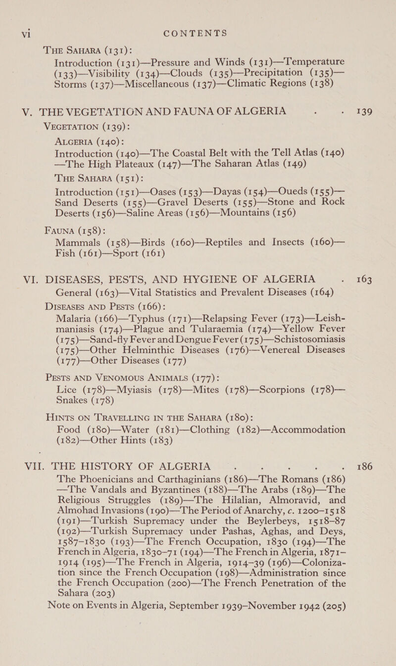 THE SAHARA (131): Introduction (131)—Pressure and Winds (131)—-Temperature (133)—Visibility (134)—Clouds (135)—Precipitation (135)— Storms (137)—Miscellaneous (137)—Climatic Regions (138) VEGETATION (139): ALGERIA (140): Introduction (140)—The Coastal Belt with the Tell Atlas (140) —The High Plateaux (147)—The Saharan Atlas (149) THE SAHARA (151): Introduction (151)—Oases (153)—Dayas (154)—Oueds (155)— Sand Deserts (155)—Gravel Deserts (155)—Stone and Rock Deserts (156)—Saline Areas (156)—Mountains (156) FAauNA (158): Mammals (158)—Birds (160)—Reptiles and Insects (160)— Fish (161)—Sport (161) DISEASES, PESTS, AND HYGIENE OF ALGERIA General (163)—Vital Statistics and Prevalent Diseases (164) DISEASES AND PEsTs (166): Malaria (166)—Typhus (171)—Relapsing Fever (173)—Leish- maniasis (174)—Plague and Tularaemia (174)—Yellow Fever (175)—Sand-fly Fever and Dengue Fever (175 )—Schistosomiasis (175)—Other Helminthic Diseases (176)-——Venereal Diseases (177)—Other Diseases (177) PESTS AND VENOMOUS ANIMALS (177): Lice (178)—Mryiasis (178)—Mlites (178)—Scorpions (178)— Snakes (178) HINTS ON TRAVELLING IN THE SAHARA (180): Food (180)—Water (181)—Clothing (182)—Accommodation (182)—Other Hints (183) The Phoenicians and Carthaginians (186)—The Romans (186) —The Vandals and Byzantines (188)—The Arabs (189)—The Religious Struggles (189)—The Hilalian, Almoravid, and Almohad Invasions (190)—The Period of Anarchy, c. 1200-1518 (191)—Turkish Supremacy under the Beylerbeys, 1518-87 (192)—Turkish Supremacy under Pashas, Aghas, and Deys, 1587-1830 (193)—The French Occupation, 1830 (194)—The French in Algeria, 1830-71 (194)—The French in Algeria, 1871- 1914 (195)—The French in Algeria, 1914-39 (196)—Coloniza- tion since the French Occupation (198)—Administration since the French Occupation (200)—The French Penetration of the Sahara (203) Note on Events in Algeria, September 1939—November 1942 (205) 139 163 186