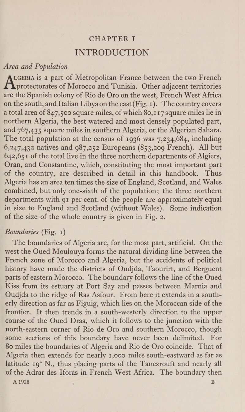 INTRODUCTION Area and Population LGERIA is a part of Metropolitan France between the two French ae of Morocco and Tunisia. Other adjacent territories are the Spanish colony of Rio de Oro on the west, French West Africa on the south, and Italian Libya on the east (Fig. 1). The country covers a total area of 847,500 square miles, of which 80,117 square miles lie in northern Algeria, the best watered and most densely populated part, and 767,435 square miles in southern Algeria, or the Algerian Sahara. The total population at the census of 1936 was 7,234,684, including 6,247,432 natives and 987,252 Europeans (853,209 French). All but 642,651 of the total live in the three northern departments of Algiers, Oran, and Constantine, which, constituting the most important part of the country, are described in detail in this handbook. Thus Algeria has an area ten times the size of England, Scotland, and Wales combined, but only one-sixth of the population; the three northern departments with gi per cent. of the people are approximately equal in size to England and Scotland (without Wales). Some indication of the size of the whole country is given in Fig. 2. Boundaries (Fig. 1) The boundaries of Algeria are, for the most part, artificial. On the west the Oued Moulouya forms the natural dividing line between the French zone of Morocco and Algeria, but the accidents of political history have made the districts of Oudjda, Taourirt, and Berguent parts of eastern Morocco. The boundary follows the line of the Oued Kiss from its estuary at Port Say and passes between Marnia and Oudjda to the ridge of Ras Asfour. From here it extends in a south- erly direction as far as Figuig, which lies on the Moroccan side of the frontier. It then trends in a south-westerly direction to the upper course of the Oued Draa, which it follows to the junction with the north-eastern corner of Rio de Oro and southern Morocco, though some sections of this boundary have never been delimited. For 80 miles the boundaries of Algeria and Rio de Oro coincide. That of Algeria then extends for nearly 1,000 miles south-eastward as far as latitude 19° N., thus placing parts of the Tanezrouft and nearly all of the Adrar des Iforas in French West Africa. The boundary then A 1928 j B