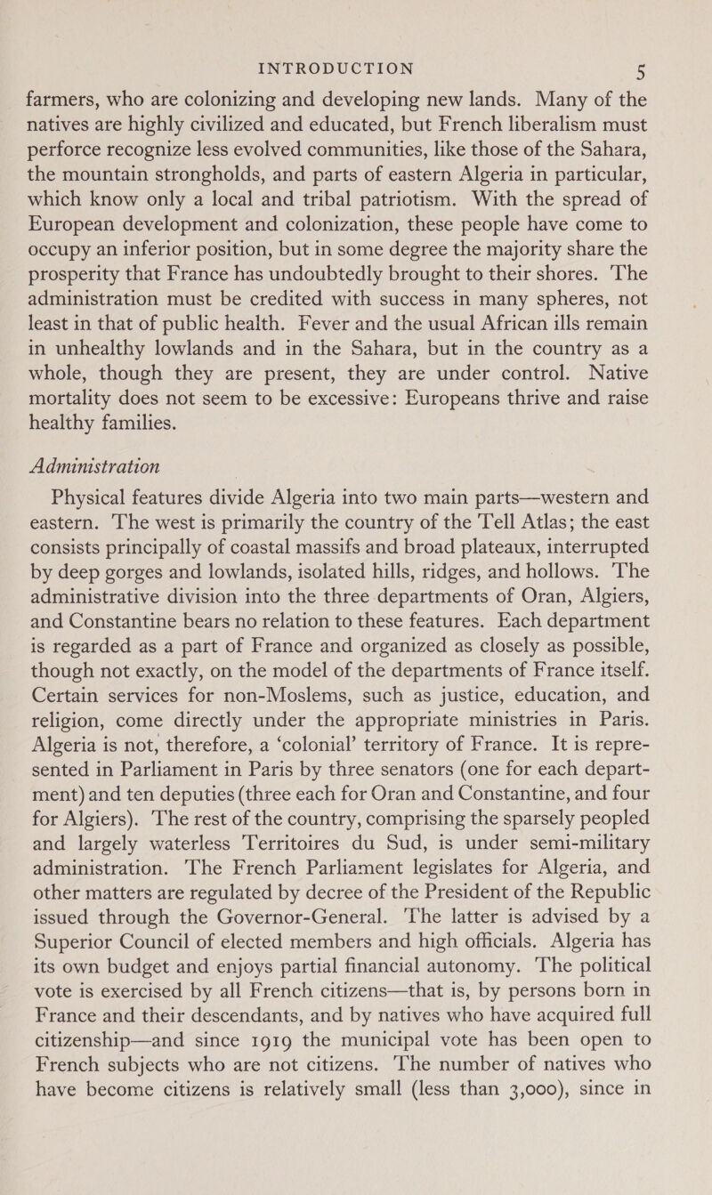 farmers, who are colonizing and developing new lands. Many of the natives are highly civilized and educated, but French liberalism must perforce recognize less evolved communities, like those of the Sahara, the mountain strongholds, and parts of eastern Algeria in particular, which know only a local and tribal patriotism. With the spread of European development and colonization, these people have come to occupy an inferior position, but in some degree the majority share the prosperity that France has undoubtedly brought to their shores. ‘The administration must be credited with success in many spheres, not least in that of public health. Fever and the usual African ills remain in unhealthy lowlands and in the Sahara, but in the country as a whole, though they are present, they are under control. Native mortality does not seem to be excessive: Europeans thrive and raise healthy families. Administration Physical features divide Algeria into two main parts—western and eastern. ‘The west is primarily the country of the Tell Atlas; the east consists principally of coastal massifs and broad plateaux, interrupted by deep gorges and lowlands, isolated hills, ridges, and hollows. ‘The administrative division into the three departments of Oran, Algiers, and Constantine bears no relation to these features. Each department is regarded as a part of France and organized as closely as possible, though not exactly, on the model of the departments of France itself. Certain services for non-Moslems, such as justice, education, and religion, come directly under the appropriate ministries in Paris. Algeria is not, therefore, a ‘colonial’ territory of France. It is repre- sented in Parliament in Paris by three senators (one for each depart- ment) and ten deputies (three each for Oran and Constantine, and four for Algiers). The rest of the country, comprising the sparsely peopled and largely waterless Territoires du Sud, is under semi-military administration. The French Parliament legislates for Algeria, and other matters are regulated by decree of the President of the Republic issued through the Governor-General. ‘The latter is advised by a Superior Council of elected members and high officials. Algeria has its own budget and enjoys partial financial autonomy. The political vote is exercised by all French citizens—that is, by persons born in France and their descendants, and by natives who have acquired full citizenship—and since 1919 the municipal vote has been open to French subjects who are not citizens. ‘The number of natives who have become citizens is relatively small (less than 3,000), since in