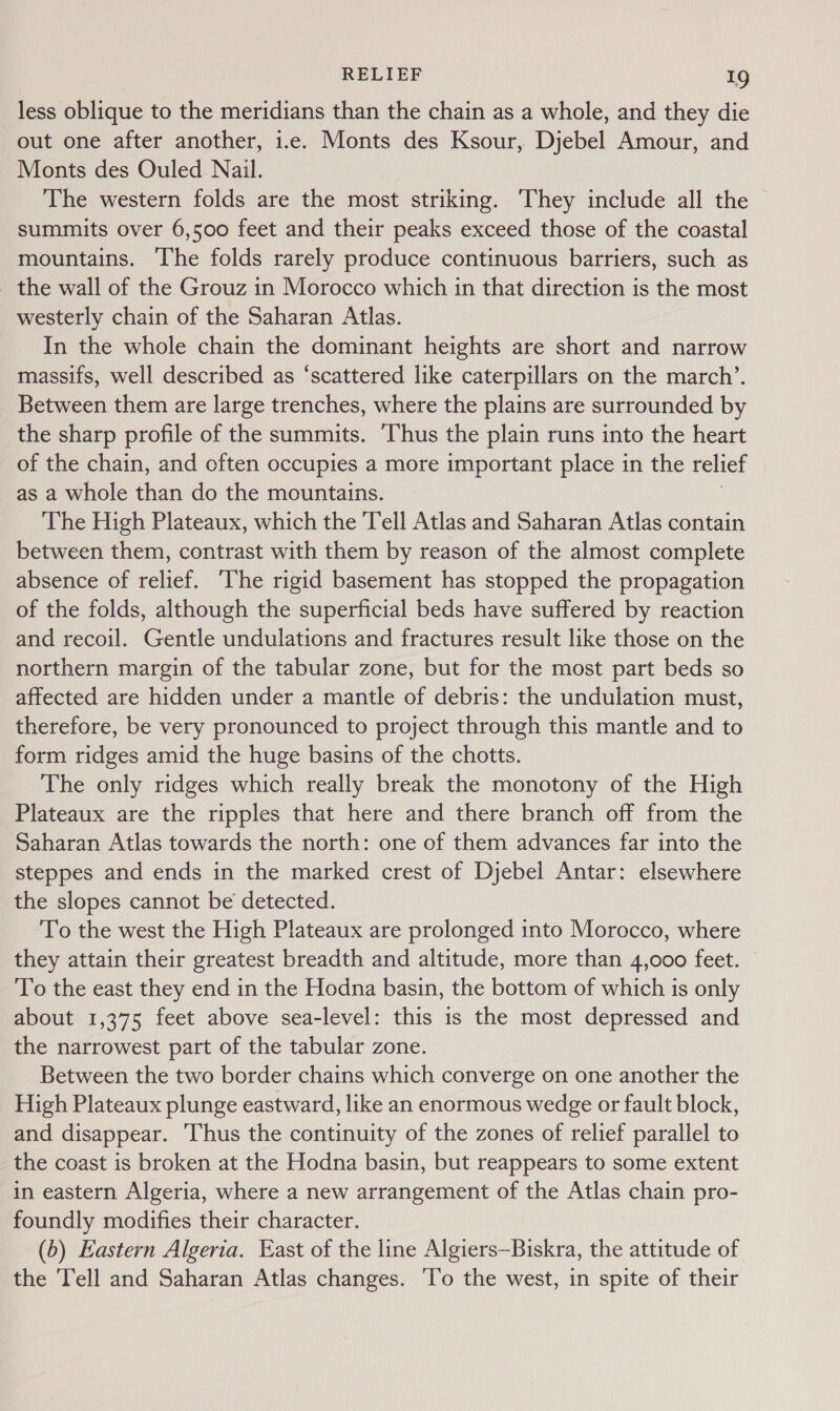 less oblique to the meridians than the chain as a whole, and they die out one after another, i.e. Monts des Ksour, Djebel Amour, and Monts des Ouled Nail. The western folds are the most striking. They include all the summits over 6,500 feet and their peaks exceed those of the coastal mountains. The folds rarely produce continuous barriers, such as _ the wall of the Grouz in Morocco which in that direction is the most westerly chain of the Saharan Atlas. In the whole chain the dominant heights are short and narrow massifs, well described as “scattered like caterpillars on the march’. Between them are large trenches, where the plains are surrounded by the sharp profile of the summits. ‘Thus the plain runs into the heart of the chain, and often occupies a more important place in the relief as a whole than do the mountains. The High Plateaux, which the Tell Atlas and Saharan Atlas contain between them, contrast with them by reason of the almost complete absence of relief. ‘The rigid basement has stopped the propagation of the folds, although the superficial beds have suffered by reaction and recoil. Gentle undulations and fractures result like those on the northern margin of the tabular zone, but for the most part beds so affected are hidden under a mantle of debris: the undulation must, therefore, be very pronounced to project through this mantle and to form ridges amid the huge basins of the chotts. The only ridges which really break the monotony of the High Plateaux are the ripples that here and there branch off from the Saharan Atlas towards the north: one of them advances far into the steppes and ends in the marked crest of Djebel Antar: elsewhere the slopes cannot be detected. To the west the High Plateaux are prolonged into Morocco, where they attain their greatest breadth and altitude, more than 4,000 feet. To the east they end in the Hodna basin, the bottom of which is only about 1,375 feet above sea-level: this is the most depressed and the narrowest part of the tabular zone. Between the two border chains which converge on one another the High Plateaux plunge eastward, like an enormous wedge or fault block, and disappear. Thus the continuity of the zones of relief parallel to the coast is broken at the Hodna basin, but reappears to some extent in eastern Algeria, where a new arrangement of the Atlas chain pro- foundly modifies their character. (b) Eastern Algeria. Kast of the line Algiers—Biskra, the attitude of the ‘Tell and Saharan Atlas changes. ‘lo the west, in spite of their