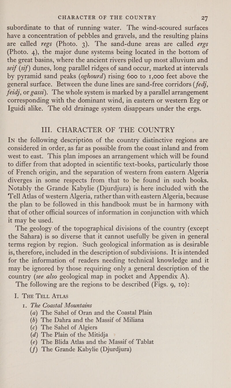 subordinate to that of running water. The wind-scoured surfaces have a concentration of pebbles and gravels, and the resulting plains are called regs (Photo. 3). The sand-dune areas are called ergs (Photo. 4), the major dune systems being located in the bottom of the great basins, where the ancient rivers piled up most alluvium and seif (sif) dunes, long parallel ridges of sand occur, marked at intervals by pyramid sand peaks (oghourd) rising 600 to 1,000 feet above the general surface. Between the dune lines are sand-free corridors ( fedj, fetdj, or gasst). ‘The whole system is marked by a parallel arrangement corresponding with the dominant wind, in eastern or western Erg or Iguidi alike. The old drainage system disappears under the ergs. il: CHARACTER OF THE COUNTRY In the following description of the country distinctive regions are considered in order, as far as possible from the coast inland and from west to east. This plan imposes an arrangement which will be found to differ from that adopted in scientific text-books, particularly those of French origin, and the separation of western from eastern Algeria diverges in some respects from that to be found in such books. Notably the Grande Kabylie (Djurdjura) is here included with the Tell Atlas of western Algeria, rather than with eastern Algeria, because the plan to be followed in this handbook must be in harmony with that of other official sources of information in conjunction with which it may be used. The geology of the topographical divisions of the country (except the Sahara) is so diverse that it cannot usefully be given in general terms region by region. Such geological information as is desirable is, therefore, included in the description of subdivisions. It is intended for the information of readers needing technical knowledge and it may be ignored by those requiring only a general description of the country (see also geological map in pocket and Appendix A). The following are the regions to be described (Figs. 9, 10): I, Tue TeLt ATLAS 1. The Coastal Mountains (a) The Sahel of Oran and the Coastal Plain (5) The Dahra and the Massif of Miliana (c) The Sahel of Algiers (d) The Plain of the Mitidja (e) The Blida Atlas and the Massif of Tablat (f) The Grande Kabylie (Djurdjura)