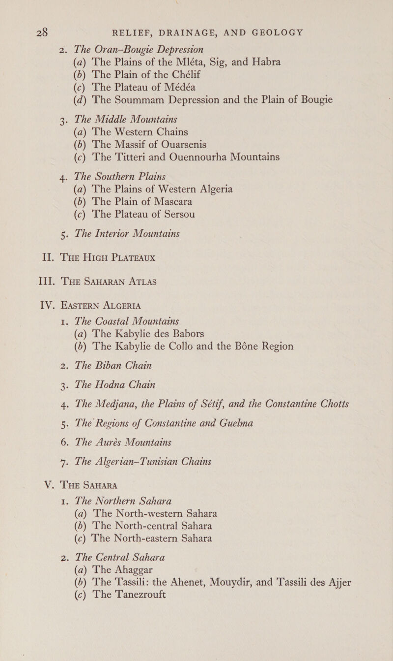 (a) The Plains of the Mléta, Sig, and Habra (6) The Plain of the Chélif (c) The Plateau of Médéa (d) The Soummam Depression and the Plain of Bougie (a) The Western Chains (5) The Massif of Ouarsenis (c) The 'Titteri and Ouennourha Mountains (a) 'The Plains of Western Algeria (6) The Plain of Mascara (c) The Plateau of Sersou The Interior Mountains N N DO wo Hp W The Coastal Mountains (a) The Kabylie des Babors (5) The Kabylie de Collo and the Bone Region The Northern Sahara (a) The North-western Sahara (5) ‘The North-central Sahara (c) The North-eastern Sahara (a) The Ahaggar (6) The Tassili: the Ahenet, Mouydir, and Tassili des Ajjer (c) The Tanezrouft