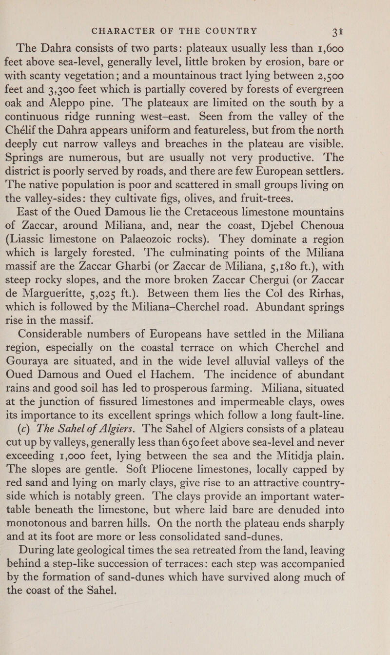 The Dahra consists of two parts: plateaux usually less than 1,600 feet above sea-level, generally level, little broken by erosion, bare or with scanty vegetation; and a mountainous tract lying between 2,500 feet and 3,300 feet which is partially covered by forests of evergreen oak and Aleppo pine. The plateaux are limited on the south by a continuous ridge running west-—east. Seen from the valley of the Chélif the Dahra appears uniform and featureless, but from the north deeply cut narrow valleys and breaches in the plateau are visible. Springs are numerous, but are usually not very productive. ‘The district is poorly served by roads, and there are few European settlers. The native population is poor and scattered in small groups living on the valley-sides: they cultivate figs, olives, and fruit-trees. East of the Oued Damous lie the Cretaceous limestone mountains of Zaccar, around Miliana, and, near the coast, Djebel Chenoua (Liassic limestone on Palaeozoic rocks). They dominate a region which is largely forested. The culminating points of the Miliana massif are the Zaccar Gharbi (or Zaccar de Miliana, 5,180 ft.), with steep rocky slopes, and the more broken Zaccar Chergui (or Zaccar de Margueritte, 5,025 ft.). Between them lies the Col des Rirhas, which is followed by the Miliana—Cherchel road. Abundant springs rise in the massif. Considerable numbers of Europeans have settled in the Miliana region, especially on the coastal terrace on which Cherchel and Gouraya are situated, and in the wide level alluvial valleys of the Oued Damous and Oued el Hachem. The incidence of abundant rains and good soil has led to prosperous farming. Miliana, situated at the junction of fissured limestones and impermeable clays, owes its importance to its excellent springs which follow a long fault-line. (c) The Sahel of Algiers. ‘The Sahel of Algiers consists of a plateau cut up by valleys, generally less than 650 feet above sea-level and never exceeding 1,000 feet, lying between the sea and the Mitidja plain. The slopes are gentle. Soft Pliocene limestones, locally capped by _red sand and lying on marly clays, give rise to an attractive country- side which is notably green. The clays provide an important water- table beneath the limestone, but where laid bare are denuded into monotonous and barren hills. On the north the plateau ends sharply and at its foot are more or less consolidated sand-dunes. During late geological times the sea retreated from the land, leaving behind a step-like succession of terraces: each step was accompanied by the formation of sand-dunes which have survived along much of the coast of the Sahel.