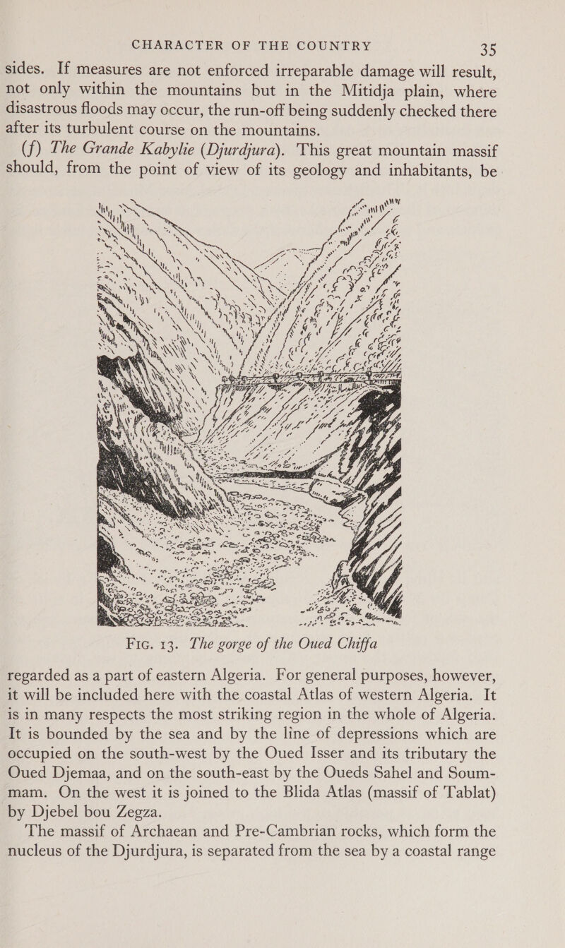 sides. If measures are not enforced irreparable damage will result, not only within the mountains but in the Mitidja plain, where disastrous floods may occur, the run-off being suddenly checked there after its turbulent course on the mountains. (f) The Grande Kabylie (Djurdjura). This great mountain massif should, from the point of view of its geology and inhabitants, be. 2 PRE ES : CO BSB ™ CEES £ ax Caran +  ; Oe, 2 SA Sans? Ef 8 &amp;B isd (feds? KET SO tom. Fic. 13. The gorge of the Oued Chiffa regarded as a part of eastern Algeria. For general purposes, however, it will be included here with the coastal Atlas of western Algeria. It is in many respects the most striking region in the whole of Algeria. It is bounded by the sea and by the line of depressions which are occupied on the south-west by the Oued Isser and its tributary the Oued Djemaa, and on the south-east by the Oueds Sahel and Soum- mam. On the west it is joined to the Blida Atlas (massif of 'Tablat) by Djebel bou Zegza. The massif of Archaean and Pre-Cambrian rocks, which form the nucleus of the Djurdjura, is separated from the sea by a coastal range