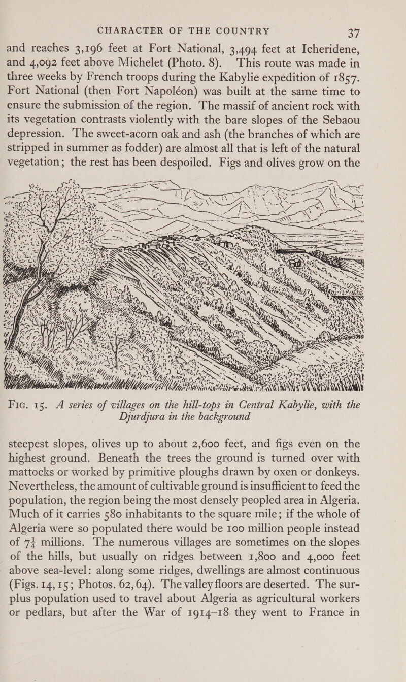 and reaches 3,196 feet at Fort National, 3,494 feet at Icheridene, and 4,092 feet above Michelet (Photo. 8). This route was made in three weeks by French troops during the Kabylie expedition of 1857. Fort National (then Fort Napoléon) was built at the same time to ensure the submission of the region. The massif of ancient rock with its vegetation contrasts violently with the bare slopes of the Sebaou depression. ‘I'he sweet-acorn oak and ash (the branches of which are stripped in summer as fodder) are almost all that is left of the natural vegetation; the rest has been despoiled. Figs and olives grow on the Ge s pate NM RC thes ww oS ‘ - They CER aS el SG 5 ORG 7 aps Fic. 15. A series of — on the jie in Central one with ie Djurdjura in the background  steepest slopes, olives up to about 2,600 feet, and figs even on the highest ground. Beneath the trees the ground is turned over with mattocks or worked by primitive ploughs drawn by oxen or donkeys. Nevertheless, the amount of cultivable ground is insufficient to feed the population, the region being the most densely peopled area in Algeria. Much of it carries 580 inhabitants to the square mile; if the whole of Algeria were so populated there would be 100 million people instead of 74 millions. The numerous villages are sometimes on the slopes of the hills, but usually on ridges between 1,800 and 4,000 feet above sea-level: along some ridges, dwellings are almost continuous (Figs. 14,15; Photos. 62,64). The valley floors are deserted. The sur- plus population used to travel about Algeria as agricultural workers or pedlars, but after the War of 1914-18 they went to France in