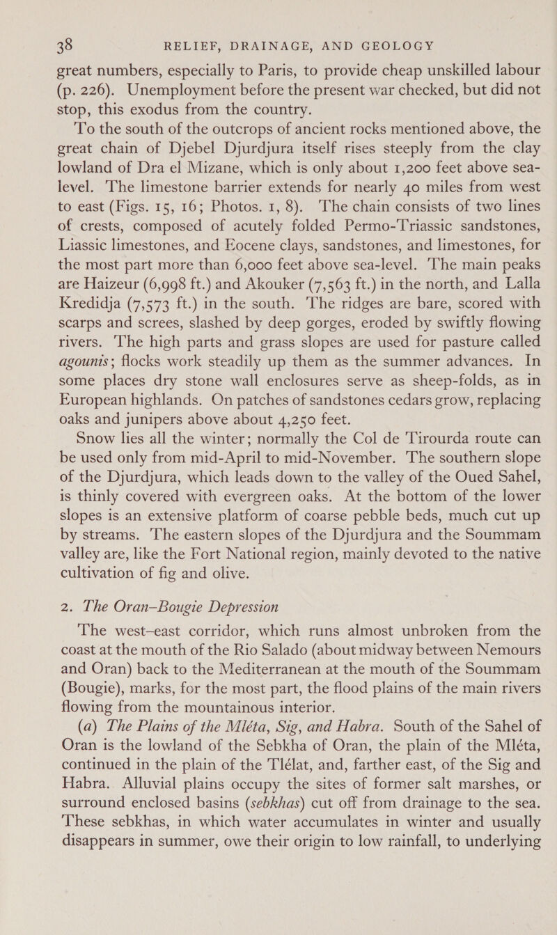 great numbers, especially to Paris, to provide cheap unskilled labour (p. 226). Unemployment before the present war checked, but did not stop, this exodus from the country. To the south of the outcrops of ancient rocks mentioned above, the great chain of Djebel Djurdjura itself rises steeply from the clay lowland of Dra el Mizane, which is only about 1,200 feet above sea- level. ‘The limestone barrier extends for nearly 40 miles from west to east (Figs. 15, 16; Photos. 1, 8). The chain consists of two lines of crests, composed of acutely folded Permo-Triassic sandstones, Liassic limestones, and Eocene clays, sandstones, and limestones, for the most part more than 6,000 feet above sea-level. ‘The main peaks are Haizeur (6,998 ft.) and Akouker (7,563 ft.) in the north, and Lalla Kredidja (7,573 ft.) in the south. The ridges are bare, scored with scarps and screes, slashed by deep gorges, eroded by swiftly flowing rivers. ‘The high parts and grass slopes are used for pasture called agounis; flocks work steadily up them as the summer advances. In some places dry stone wall enclosures serve as sheep-folds, as in European highlands. On patches of sandstones cedars grow, replacing oaks and junipers above about 4,250 feet. Snow lies all the winter; normally the Col de Tirourda route can be used only from mid-April to mid-November. ‘The southern slope of the Djurdjura, which leads down to the valley of the Oued Sahel, is thinly covered with evergreen oaks. At the bottom of the lower slopes is an extensive platform of coarse pebble beds, much cut up by streams. The eastern slopes of the Djurdjura and the Soummam valley are, like the Fort National region, mainly devoted to the native cultivation of fig and olive. 2. The Oran—Bougie Depression The west—east corridor, which runs almost unbroken from the coast at the mouth of the Rio Salado (about midway between Nemours and Oran) back to the Mediterranean at the mouth of the Soummam (Bougie), marks, for the most part, the flood plains of the main rivers flowing from the mountainous interior. (a) The Plains of the Mléta, Sig, and Habra. South of the Sahel of Oran is the lowland of the Sebkha of Oran, the plain of the Mléta, continued in the plain of the Tlélat, and, farther east, of the Sig and Habra. Alluvial plains occupy the sites of former salt marshes, or surround enclosed basins (sebkhas) cut off from drainage to the sea. These sebkhas, in which water accumulates in winter and usually disappears in summer, owe their origin to low rainfall, to underlying