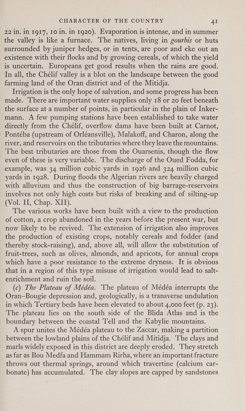 22 in. in 1917, 10 in. in 1920). Evaporation is intense, and in summer the valley is like a furnace. The natives, living in gourbis or huts surrounded by juniper hedges, or in tents, are poor and eke out an existence with their flocks and by growing cereals, of which the yield is uncertain. Europeans get good results when the rains are good. In all, the Chélif valley is a blot on the landscape between the good farming land of the Oran district and of the Mitidja. Irrigation is the only hope of salvation, and some progress has been made. There are important water supplies only 18 or 20 feet beneath the surface at a number of points, in particular in the plain of Inker- mann. A few pumping stations have been established to take water directly from the Chélif, overflow dams have been built at Carnot, Pontéba (upstream of Orléansville), Malakoff, and Charon, along the river, and reservoirs on the tributaries where they leave the mountains. The best tributaries are those from the Ouarsenis, though the flow even of these is very variable. The discharge of the Oued Fodda, for example, was 34 million cubic yards in 1926 and 324 million cubic yards in 1928. During floods the Algerian rivers are heavily charged with alluvium and thus the construction of big barrage-reservoirs involves not only high costs but risks of breaking and of silting-up (Vol. II, Chap. XII). The various works have been built with a view to the production of cotton, a crop abandoned in the years before the present war, but now likely to be revived. The extension of irrigation also improves the production of existing crops, notably cereals and fodder (and thereby stock-raising), and, above all, will allow the substitution of fruit-trees, such as olives, almonds, and apricots, for annual crops which have a poor resistance to the extreme dryness. It is obvious that in a region of this type misuse of irrigation would lead to salt- enrichment and ruin the soil. (c) The Plateau of Médéa. ‘The plateau of Medéa interrupts the Oran-—Bougie depression and, geologically, is a transverse undulation in which Tertiary beds have been elevated to about 4,000 feet (p. 23). The plateau lies on the south side of the Blida Atlas and is the boundary between the coastal Tell and the Kabylie mountains. A spur unites the Médéa plateau to the Zaccar, making a partition between the lowland plains of the Chelif and Mitidja. ‘The clays and marls widely exposed in this district are deeply eroded. They stretch as far as Bou Medfa and Hammam Rirha, where an important fracture throws out thermal springs, around which travertine (calcium car- bonate) has accumulated. The clay slopes are capped by sandstones