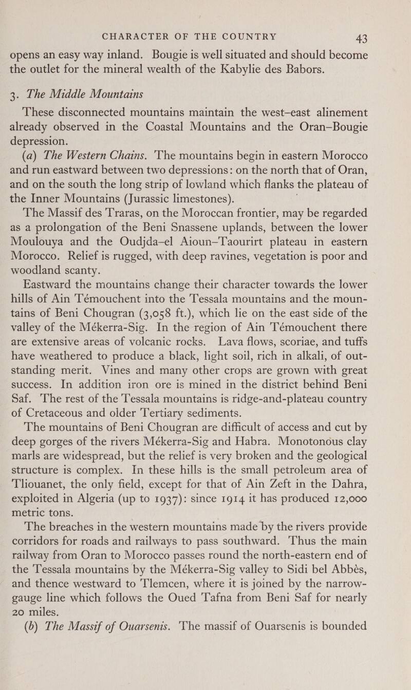 opens an easy way inland. Bougie is well situated and should become the outlet for the mineral wealth of the Kabylie des Babors. 3. The Middle Mountains These disconnected mountains maintain the west-east alinement already observed in the Coastal Mountains and the Oran-—Bougie depression. (a) The Western Chains. ‘The mountains begin in eastern Morocco and run eastward between two depressions: on the north that of Oran, and on the south the long strip of lowland which flanks the plateau of the Inner Mountains (Jurassic limestones). The Massif des 'Traras, on the Moroccan frontier, may be regarded as a prolongation of the Beni Snassene uplands, between the lower Moulouya and the Oudjda—el Aioun—Taourirt plateau in eastern Morocco. Relief is rugged, with deep ravines, vegetation is poor and woodland scanty. Eastward the mountains change their character towards the lower hills of Ain T’émouchent into the Tessala mountains and the moun- tains of Beni Chougran (3,058 ft.), which lie on the east side of the valley of the Mékerra-Sig. In the region of Ain Témouchent there are extensive areas of volcanic rocks. Lava flows, scoriae, and tufts have weathered to produce a black, light soil, rich in alkali, of out- standing merit. Vines and many other crops are grown with great success. In addition iron ore is mined in the district behind Beni Saf. The rest of the Tessala mountains is ridge-and-plateau country of Cretaceous and older Tertiary sediments. The mountains of Beni Chougran are difficult of access and cut by deep gorges of the rivers Mékerra-Sig and Habra. Monotonous clay marls are widespread, but the relief is very broken and the geological structure is complex. In these hills is the small petroleum area of Tliouanet, the only field, except for that of Ain Zeft in the Dahra, exploited in Algeria (up to 1937): since 1914 it has produced 12,000 metric tons. The breaches in the western mountains made by the rivers provide corridors for roads and railways to pass southward. ‘Thus the main railway from Oran to Morocco passes round the north-eastern end of the ‘Tessala mountains by the Mékerra-Sig valley to Sidi bel Abbes, and thence westward to Tlemcen, where it is joined by the narrow- gauge line which follows the Oued Tafna from Beni Saf for nearly 20 miles. (6) The Massif of Ouarsenis. ‘The massif of Ouarsenis is bounded