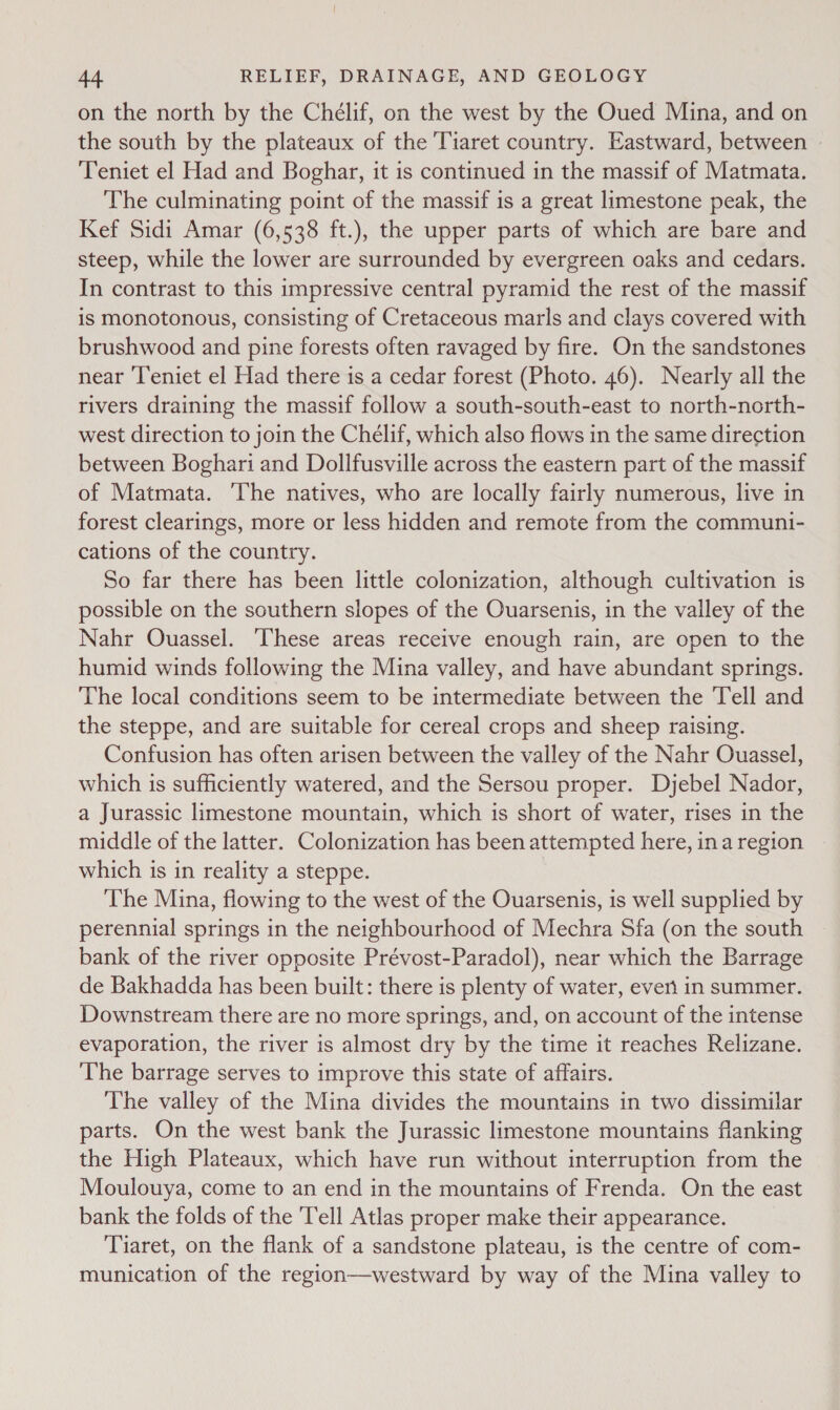 on the north by the Chélif, on the west by the Oued Mina, and on the south by the plateaux of the Tiaret country. Eastward, between » Teniet el Had and Boghar, it is continued in the massif of Matmata. The culminating point of the massif is a great limestone peak, the Kef Sidi Amar (6,538 ft.), the upper parts of which are bare and steep, while the lower are surrounded by evergreen oaks and cedars. In contrast to this impressive central pyramid the rest of the massif is monotonous, consisting of Cretaceous marls and clays covered with brushwood and pine forests often ravaged by fire. On the sandstones near ‘l’eniet el Had there is a cedar forest (Photo. 46). Nearly all the rivers draining the massif follow a south-south-east to north-north- west direction to join the Chélif, which also flows in the same direction between Boghari and Dollfusville across the eastern part of the massif of Matmata. ‘The natives, who are locally fairly numerous, live in forest clearings, more or less hidden and remote from the communi- cations of the country. So far there has been little colonization, although cultivation is possible on the southern slopes of the Ouarsenis, in the valley of the Nahr Ouassel. ‘These areas receive enough rain, are open to the humid winds following the Mina valley, and have abundant springs. The local conditions seem to be intermediate between the Tell and the steppe, and are suitable for cereal crops and sheep raising. Confusion has often arisen between the valley of the Nahr Ouassel, which is sufficiently watered, and the Sersou proper. Dyebel Nador, a Jurassic limestone mountain, which is short of water, rises in the middle of the latter. Colonization has been attempted here, ina region which is in reality a steppe. The Mina, flowing to the west of the Ouarsenis, is well supplied by perennial springs in the neighbourhood of Mechra Sfa (on the south bank of the river opposite Prévost-Paradol), near which the Barrage de Bakhadda has been built: there is plenty of water, everi in summer. Downstream there are no more springs, and, on account of the intense evaporation, the river is almost dry by the time it reaches Relizane. The barrage serves to improve this state of affairs. The valley of the Mina divides the mountains in two dissimilar parts. On the west bank the Jurassic limestone mountains flanking the High Plateaux, which have run without interruption from the Moulouya, come to an end in the mountains of Frenda. On the east bank the folds of the Tell Atlas proper make their appearance. Tiaret, on the flank of a sandstone plateau, is the centre of com- munication of the region—westward by way of the Mina valley to