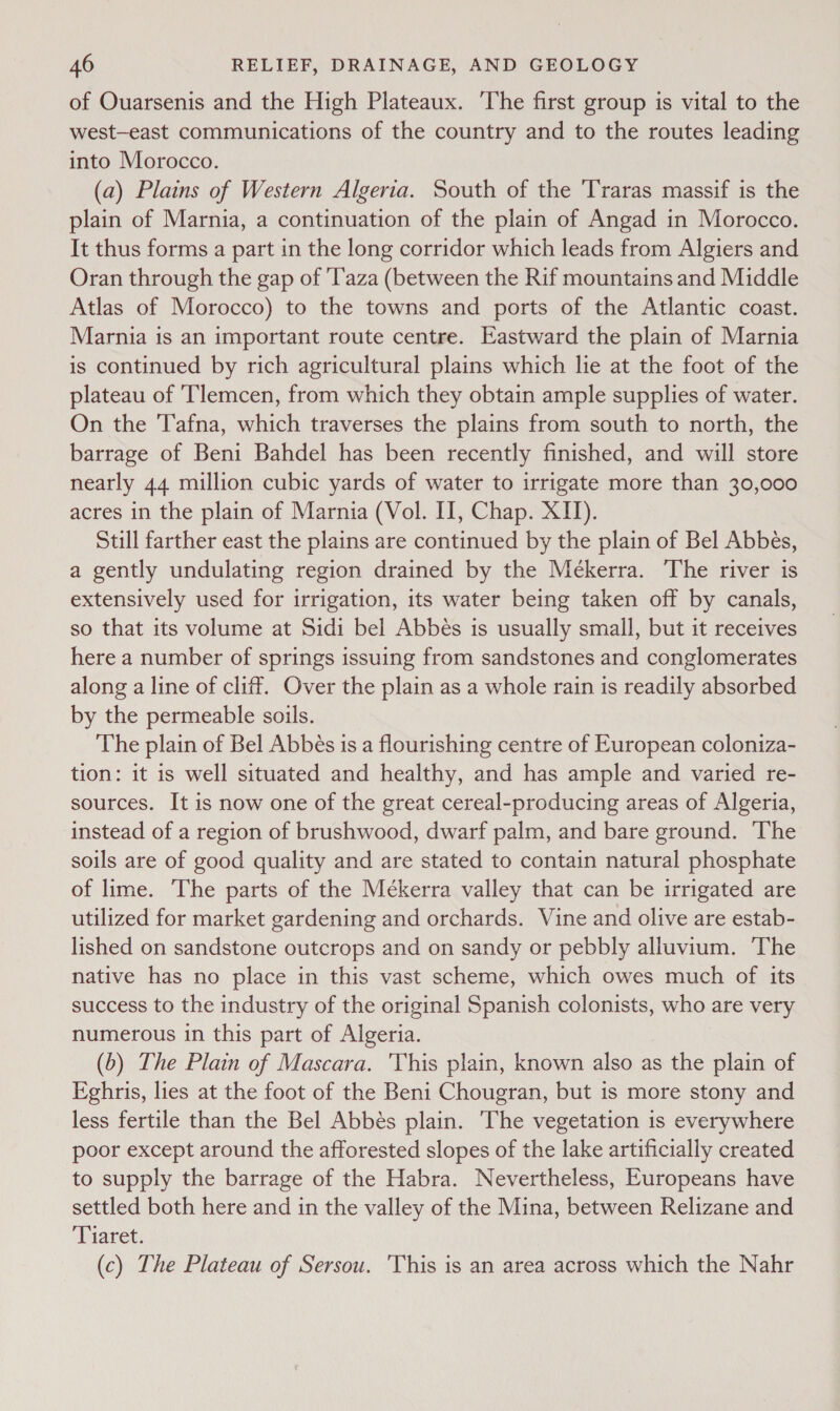 of Ouarsenis and the High Plateaux. The first group is vital to the west—east communications of the country and to the routes leading into Morocco. (a) Plains of Western Algeria. South of the Traras massif is the plain of Marnia, a continuation of the plain of Angad in Morocco. It thus forms a part in the long corridor which leads from Algiers and Oran through the gap of 'T'aza (between the Rif mountains and Middle Atlas of Morocco) to the towns and ports of the Atlantic coast. Marnia is an important route centre. Eastward the plain of Marnia is continued by rich agricultural plains which lie at the foot of the plateau of Tlemcen, from which they obtain ample supplies of water. On the Tafna, which traverses the plains from south to north, the barrage of Beni Bahdel has been recently finished, and will store nearly 44 million cubic yards of water to irrigate more than 30,000 acres in the plain of Marnia (Vol. II, Chap. XII). Still farther east the plains are continued by the plain of Bel Abbés, a gently undulating region drained by the Meékerra. ‘The river is extensively used for irrigation, its water being taken off by canals, so that its volume at Sidi bel Abbés is usually small, but it receives here a number of springs issuing from sandstones and conglomerates along a line of cliff. Over the plain as a whole rain is readily absorbed by the permeable soils. The plain of Bel Abbés 1s a flourishing centre of European coloniza- tion: it is well situated and healthy, and has ample and varied re- sources. It is now one of the great cereal-producing areas of Algeria, instead of a region of brushwood, dwarf palm, and bare ground. The soils are of good quality and are stated to contain natural phosphate of lime. The parts of the Mékerra valley that can be irrigated are utilized for market gardening and orchards. Vine and olive are estab- lished on sandstone outcrops and on sandy or pebbly alluvium. The native has no place in this vast scheme, which owes much of its success to the industry of the original Spanish colonists, who are very numerous in this part of Algeria. (6) The Plain of Mascara. This plain, known also as the plain of Eghris, lies at the foot of the Beni Chougran, but is more stony and less fertile than the Bel Abbés plain. The vegetation is everywhere poor except around the afforested slopes of the lake artificially created to supply the barrage of the Habra. Nevertheless, Europeans have settled both here and in the valley of the Mina, between Relizane and ‘Tiaret. (c) The Plateau of Sersou. This is an area across which the Nahr