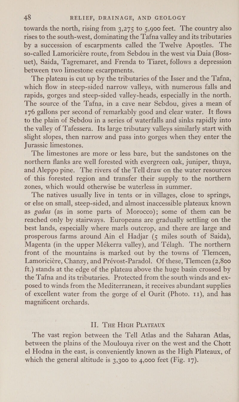 towards the north, rising from 3,275 to 5,900 feet. The country also rises to the south-west, dominating the 'T'afna valley and its tributaries by a succession of escarpments called the Twelve Apostles. The so-called Lamoriciére route, from Sebdou in the west via Daia (Boss- uet), Saida, Tagremaret, and Frenda to Tiaret, follows a depression between two limestone escarpments. The plateau i is cut up by the tributaries of the Isser and the Tafna, which flow in steep-sided narrow valleys, with numerous falls and rapids, gorges and steep-sided valley-heads, especially in the north. The source of the Tafna, in a cave near Sebdou, gives a mean of 176 gallons per second of remarkably good and clear water. It flows to the plain of Sebdou in a series of waterfalls and sinks rapidly into the valley of Tafessera. Its large tributary valleys similarly start with slight slopes, then narrow and pass into gorges when they enter the Jurassic limestones. The limestones are more or less bare, but the sandstones on the northern flanks are well forested with evergreen oak, juniper, thuya, and Aleppo pine. ‘The rivers of the Tell draw on the water resources of this forested region and transfer their supply to the northern zones, Which would otherwise be waterless in summer. The natives usually live in tents or in villages, close to springs, or else on small, steep-sided, and almost inaccessible plateaux known as gadas (as in some parts of Morocco); some of them can be reached only by stairways. Europeans are gradually settling on the best lands, especially where marls outcrop, and there are large and prosperous farms around Ain el Hadjar (5 miles south of Saida), Magenta (in the upper Mékerra valley), and 'Télagh. The northern front of the mountains is marked out by the towns of Tlemcen, Lamoriciéere, Chanzy, and Prévost-Paradol. Of these, ‘Tlemcen (2,800 ft.) stands at the edge of the plateau above the huge basin crossed by the T'afna and its tributaries. Protected from the south winds and ex- posed to winds from the Mediterranean, it receives abundant supplies of excellent water from the gorge of el Ourit (Photo. 11), and has magnificent orchards. II. Tue HicH PLATEAUX The vast region between the Tell Atlas and the Saharan Atlas, between the plains of the Moulouya river on the west and the Chott el Hodna in the east, is conveniently known as the High Plateaux, of which the general altitude is 3,300 to 4,000 feet (Fig. 17).