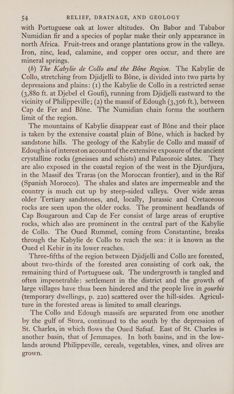 with Portuguese oak at lower altitudes. On Babor and Tababor Numidian fir and a species of poplar make their only appearance in north Africa. Fruit-trees and orange plantations grow in the valleys. Iron, zinc, lead, calamine, and copper ores occur, and there are mineral springs. (6) The Kabylie de Collo and the Bone Region. 'The Kabylie de Collo, stretching from Djidjelli to Bone, is divided into two parts by depressions and plains: (1) the Kabylie de Collo in a restricted sense (3,880 ft. at Djebel el Goufi), running from Djidjelli eastward to the vicinity of Philippeville; (2) the massif of Edough (3,306 ft.), between Cap de Fer and Béne. The Numidian chain forms the southern limit of the region. The mountains of Kabylie disappear east of Bone and their place is taken by the extensive coastal plain of Béne, which is backed by sandstone hills. The geology of the Kabylie de Collo and massif of Edoughis of interest on account of the extensive exposure of the ancient crystalline rocks (gneisses and schists) and Palaeozoic slates. They are also exposed in the coastal region of the west in the Djurdjura, in the Massif des ‘Traras (on the Moroccan frontier), and in the Rif (Spanish Morocco). The shales and slates are impermeable and the country is much cut up by steep-sided valleys. Over wide areas older ‘Tertiary sandstones, and, locally, Jurassic and Cretaceous rocks are seen upon the older rocks. The prominent headlands of Cap Bougaroun and Cap de Fer consist of large areas of eruptive rocks, which also are prominent in the central part of the Kabylie de Collo. The Oued Rummel, coming from Constantine, breaks through the Kabylie de Collo to reach the sea: it is known as the Oued el Kebir in its lower reaches. Three-fifths of the region between Dyidjelli and Collo are forested, about two-thirds of the forested area consisting of cork oak, the remaining third of Portuguese oak. ‘The undergrowth is tangled and often impenetrable: settlement in the district and the growth of large villages have thus been hindered and the people live in gourbis (temporary dwellings, p. 220) scattered over the hill-sides. Agricul- ture in the forested areas is limited to small clearings. The Collo and Edough massifs are separated from one another by the gulf of Stora, continued to the south by the depression of St. Charles, in which flows the Oued Safsaf. East of St. Charles is another basin, that of Jemmapes. In both basins, and in the low- lands around Philippeville, cereals, vegetables, vines, and olives are grown.