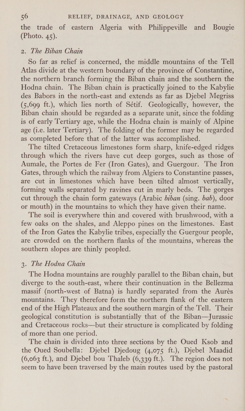 the trade of eastern Algeria with Philippeville and Bougie (Photo. 45). 2. The Biban Chain So far as relief is concerned, the middle mountains of the Tell Atlas divide at the western boundary of the province of Constantine, the northern branch forming the Biban chain and the southern the Hodna chain. The Biban chain is practically joined to the Kabylie des Babors in the north-east and extends as far as Djebel Megriss (5,699 ft.), which lies north of Sétif. Geologically, however, the Biban chain should be regarded as a separate unit, since the folding is of early ‘Tertiary age, while the Hodna chain is mainly of Alpine age (1.e. later Tertiary). The folding of the former may be regarded as completed before that of the latter was accomplished. The tilted Cretaceous limestones form sharp, knife-edged ridges through which the rivers have cut deep gorges, such as those of Aumale, the Portes de Fer (Iron Gates), and Guergour. ‘The Iron Gates, through which the railway from Algiers to Constantine passes, are cut in limestones which have been tilted almost vertically, forming walls separated by ravines cut in marly beds. The gorges cut through the chain form gateways (Arabic bzban (sing. bab), door or mouth) in the mountains to which they have given their name. The soil is everywhere thin and covered with brushwood, with a few oaks on the shales, and Aleppo pines on the limestones. East of the Iron Gates the Kabylie tribes, especially the Guergour people, are crowded on the northern flanks of the mountains, whereas the southern slopes are thinly peopled. 3. The Hodna Chain The Hodna mountains are roughly parallel to the Biban chain, but diverge to the south-east, where their continuation in the Bellezma massif (north-west of Batna) is hardly separated from the Aurés mountains. hey therefore form the northern flank of the eastern end of the High Plateaux and the southern margin of the Tell. Their geological constitution is substantially that of the Biban—TJurassic and Cretaceous rocks—but their structure is complicated by folding of more than one period. The chain is divided into three sections by the Oued Ksob and the Oued Soubella: Dyjebel Djedoug (4,075 ft.), Djebel Maadid (6,063 ft.), and Djebel bou 'Thaleb (6,339 ft.). The region does not seem to have been traversed by the main routes used by the pastoral