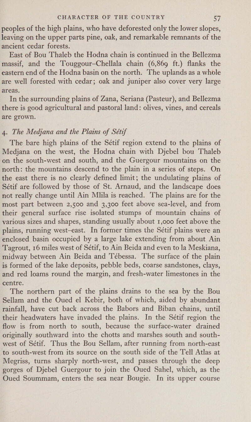 peoples of the high plains, who have deforested only the lower slopes, leaving on the upper parts pine, oak, and remarkable remnants of the ancient cedar forests. East of Bou 'Thaleb the Hodna chain is continued in the Bellezma massif, and the Touggour—Chellala chain (6,869 ft.) flanks the eastern end of the Hodna basin on the north. ‘The uplands as a whole are well forested with cedar; oak and juniper also cover very large areas. In the surrounding plains of Zana, Seriana (Pasteur), and Bellezma there is good agricultural and pastoral land: olives, vines, and cereals are grown. 4. The Medjana and the Plains of Sétif The bare high plains of the Setif region extend to the plains of Medjana on the west, the Hodna chain with Djebel bou Thaleb on the south-west and south, and the Guergour mountains on the north: the mountains descend to the plain in a series of steps. On the east there is no clearly defined limit; the undulating plains of Sétif are followed by those of St. Arnaud, and the landscape does not really change until Ain Mlila is reached. The plains are for the most part between 2,500 and 3,300 feet above sea-level, and from their general surface rise isolated stumps of mountain chains of various sizes and shapes, standing usually about 1,000 feet above the plains, running west-east. In former times the Sétif plains were an enclosed basin occupied by a large lake extending from about Ain Tagrout, 16 miles west of Sétif, to Ain Beida and even to la Meskiana, midway between Ain Beida and Tébessa. The surface of the plain is formed of the lake deposits, pebble beds, coarse sandstones, clays, and red loams round the margin, and fresh-water limestones in the centre. The northern part of the plains drains to the sea by the Bou Sellam and the Oued el Kebir, both of which, aided by abundant rainfall, have cut back across the Babors and Biban chains, until their headwaters have invaded the plains. In the Sétif region the flow is from north to south, because the surface-water drained originally southward into the chotts and marshes south and south- west of Sétif. Thus the Bou Sellam, after running from north-east to south-west from its source on the south side of the Tell Atlas at Megriss, turns sharply north-west, and passes through the deep gorges of Djebel Guergour to join the Oued Sahel, which, as the Oued Soummam, enters the sea near Bougie. In its upper course