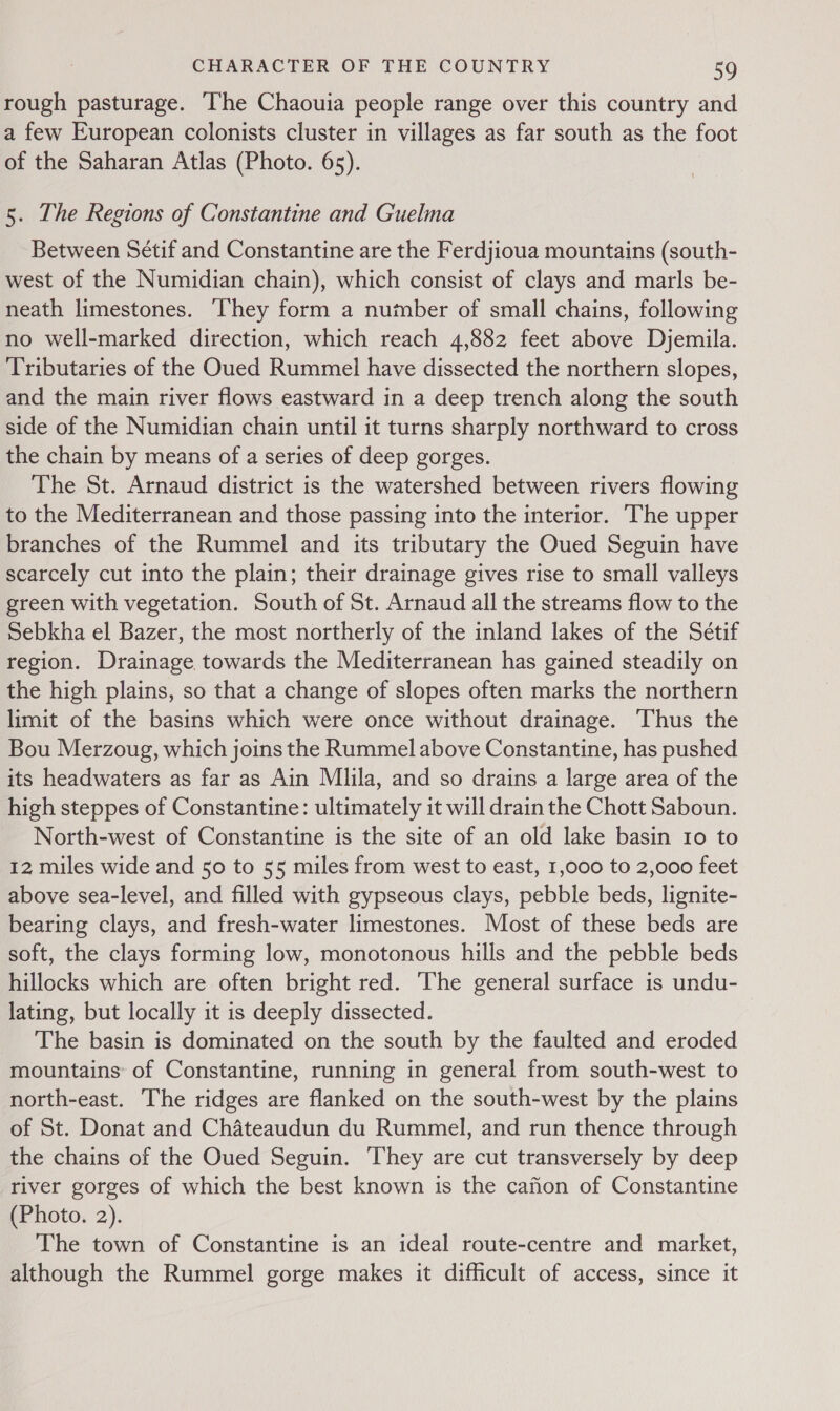 rough pasturage. ‘The Chaouia people range over this country and a few European colonists cluster in villages as far south as the foot of the Saharan Atlas (Photo. 65). 5. The Regions of Constantine and Guelma Between Sétif and Constantine are the Ferdjioua mountains (south- west of the Numidian chain), which consist of clays and marls be- neath limestones. ‘They form a number of small chains, following no well-marked direction, which reach 4,882 feet above Djemila. Tributaries of the Oued Rummel have dissected the northern slopes, and the main river flows eastward in a deep trench along the south side of the Numidian chain until it turns sharply northward to cross the chain by means of a series of deep gorges. The St. Arnaud district is the watershed between rivers flowing to the Mediterranean and those passing into the interior. The upper branches of the Rummel and its tributary the Oued Seguin have scarcely cut into the plain; their drainage gives rise to small valleys green with vegetation. South of St. Arnaud all the streams flow to the Sebkha el Bazer, the most northerly of the inland lakes of the Sétif region. Drainage towards the Mediterranean has gained steadily on the high plains, so that a change of slopes often marks the northern limit of the basins which were once without drainage. ‘Thus the Bou Merzoug, which joins the Rummel above Constantine, has pushed its headwaters as far as Ain Mlila, and so drains a large area of the high steppes of Constantine: ultimately it will drain the Chott Saboun. North-west of Constantine is the site of an old lake basin 10 to 12 miles wide and 50 to 55 miles from west to east, 1,000 to 2,000 feet above sea-level, and filled with gypseous clays, pebble beds, lignite- bearing clays, and fresh-water limestones. Most of these beds are soft, the clays forming low, monotonous hills and the pebble beds hillocks which are often bright red. The general surface is undu- lating, but locally it is deeply dissected. The basin is dominated on the south by the faulted and eroded mountains of Constantine, running in general from south-west to north-east. The ridges are flanked on the south-west by the plains of St. Donat and Chateaudun du Rummel, and run thence through the chains of the Oued Seguin. They are cut transversely by deep river gorges of which the best known is the cafion of Constantine (Photo. 2). The town of Constantine is an ideal route-centre and market, although the Rummel gorge makes it difficult of access, since it