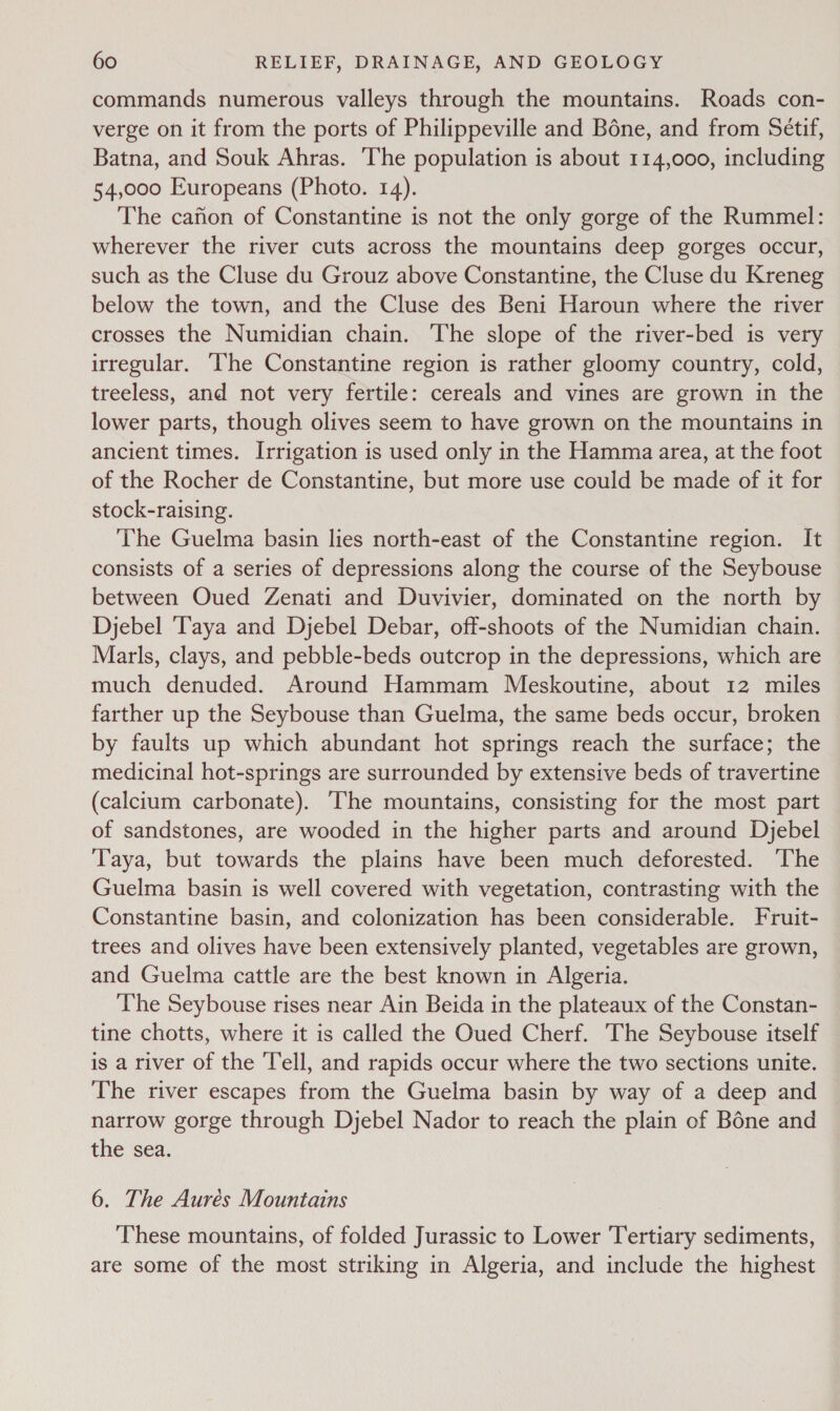 commands numerous valleys through the mountains. Roads con- verge on it from the ports of Philippeville and Béne, and from Sétif, Batna, and Souk Ahras. The population is about 114,000, including 54,000 Europeans (Photo. 14). The canon of Constantine is not the only gorge of the Rummel: wherever the river cuts across the mountains deep gorges occur, such as the Cluse du Grouz above Constantine, the Cluse du Kreneg below the town, and the Cluse des Beni Haroun where the river crosses the Numidian chain. The slope of the river-bed is very irregular. ‘The Constantine region is rather gloomy country, cold, treeless, and not very fertile: cereals and vines are grown in the lower parts, though olives seem to have grown on the mountains in ancient times. Irrigation is used only in the Hamma area, at the foot of the Rocher de Constantine, but more use could be made of it for stock-raising. ‘The Guelma basin lies north-east of the Constantine region. It consists of a series of depressions along the course of the Seybouse between Oued Zenati and Duvivier, dominated on the north by Djebel ‘Taya and Djebel Debar, off-shoots of the Numidian chain. Marls, clays, and pebble-beds outcrop in the depressions, which are much denuded. Around Hammam Meskoutine, about 12 miles farther up the Seybouse than Guelma, the same beds occur, broken by faults up which abundant hot springs reach the surface; the medicinal hot-springs are surrounded by extensive beds of travertine (calcium carbonate). The mountains, consisting for the most part of sandstones, are wooded in the higher parts and around Djebel Taya, but towards the plains have been much deforested. The Guelma basin is well covered with vegetation, contrasting with the Constantine basin, and colonization has been considerable. Fruit- trees and olives have been extensively planted, vegetables are grown, and Guelma cattle are the best known in Algeria. The Seybouse rises near Ain Beida in the plateaux of the Constan- tine chotts, where it is called the Oued Cherf. The Seybouse itself is a river of the Tell, and rapids occur where the two sections unite. The river escapes from the Guelma basin by way of a deep and narrow gorge through Djebel Nador to reach the plain of Bone and the sea. 6. The Aurés Mountains These mountains, of folded Jurassic to Lower Tertiary sediments, are some of the most striking in Algeria, and include the highest