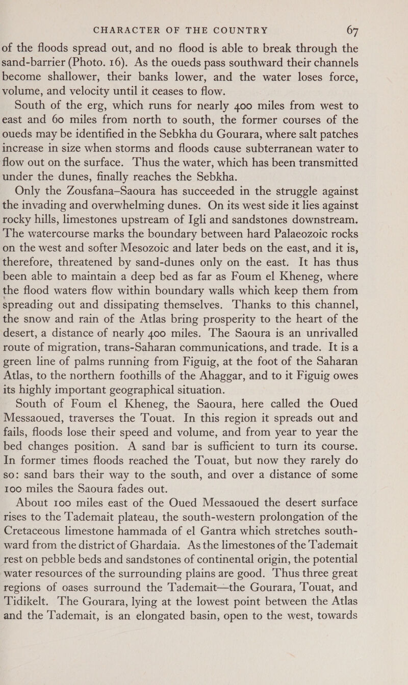 of the floods spread out, and no flood is able to break through the sand-barrier (Photo. 16). As the oueds pass southward their channels become shallower, their banks lower, and the water loses force, volume, and velocity until it ceases to flow. South of the erg, which runs for nearly 400 miles from west to east and 60 miles from north to south, the former courses of the oueds may be identified in the Sebkha du Gourara, where salt patches increase in size when storms and floods cause subterranean water to flow out on the surface. ‘Thus the water, which has been transmitted under the dunes, finally reaches the Sebkha. Only the Zousfana—Saoura has succeeded in the struggle against the invading and overwhelming dunes. On its west side it lies against rocky hills, limestones upstream of Igli and sandstones downstream. The watercourse marks the boundary between hard Palaeozoic rocks on the west and softer Mesozoic and later beds on the east, and it is, therefore, threatened by sand-dunes only on the east. It has thus been able to maintain a deep bed as far as Foum el Kheneg, where the flood waters flow within boundary walls which keep them from spreading out and dissipating themselves. ‘Thanks to this channel, the snow and rain of the Atlas bring prosperity to the heart of the desert, a distance of nearly 400 miles. The Saoura is an unrivalled route of migration, trans-Saharan communications, and trade. Itisa green line of palms running from Figuig, at the foot of the Saharan Atlas, to the northern foothills of the Ahaggar, and to it Figuig owes its highly important geographical situation. South of Foum el Kheneg, the Saoura, here called the Oued Messaoued, traverses the Touat. In this region it spreads out and fails, floods lose their speed and volume, and from year to year the bed changes position. A sand bar is sufficient to turn its course. In former times floods reached the Touat, but now they rarely do so: sand bars their way to the south, and over a distance of some 100 miles the Saoura fades out. About 100 miles east of the Oued Messaoued the desert surface rises to the Tademait plateau, the south-western prolongation of the Cretaceous limestone hammada of el Gantra which stretches south- ward from the district of Ghardaia. As the limestones of the ‘Tademait rest on pebble beds and sandstones of continental origin, the potential water resources of the surrounding plains are good. ‘Thus three great regions of oases surround the Tademait—the Gourara, ‘Touat, and Tidikelt. The Gourara, lying at the lowest point between the Atlas and the T'ademait, is an elongated basin, open to the west, towards
