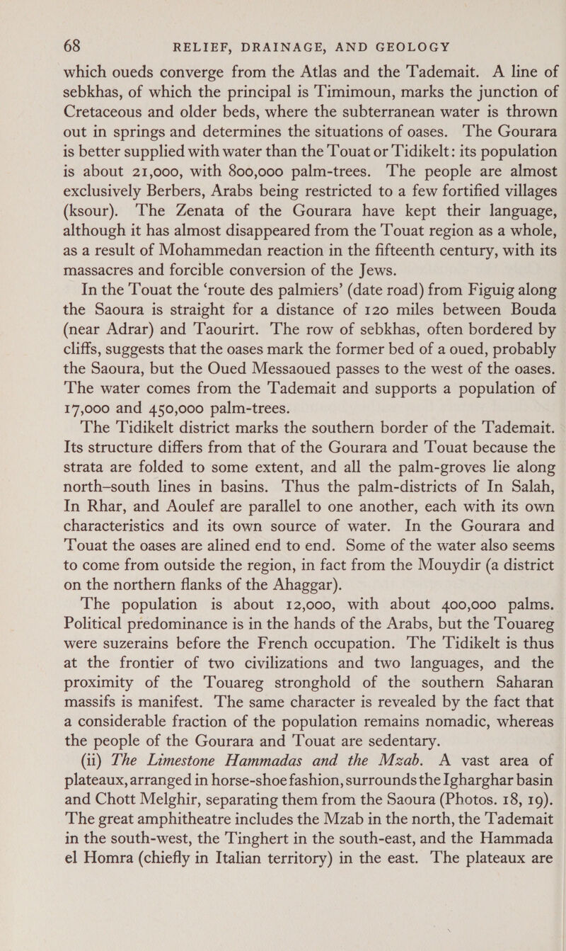 which oueds converge from the Atlas and the Tademait. A line of sebkhas, of which the principal is ‘Timimoun, marks the junction of Cretaceous and older beds, where the subterranean water is thrown out in springs and determines the situations of oases. ‘The Gourara is better supplied with water than the Touat or Tidikelt: its population is about 21,000, with 800,000 palm-trees. The people are almost exclusively Berbers, Arabs being restricted to a few fortified villages (ksour). ‘The Zenata of the Gourara have kept their language, although it has almost disappeared from the Touat region as a whole, as a result of Mohammedan reaction in the fifteenth century, with its massacres and forcible conversion of the Jews. In the ‘Touat the ‘route des palmiers’ (date road) from Figuig along the Saoura is straight for a distance of 120 miles between Bouda (near Adrar) and Taourirt. The row of sebkhas, often bordered by cliffs, suggests that the oases mark the former bed of a oued, probably the Saoura, but the Oued Messaoued passes to the west of the oases. The water comes from the 'Tademait and supports a population of 17,000 and 450,000 palm-trees. The Tidikelt district marks the southern border of the ‘Tademait. Its structure differs from that of the Gourara and Touat because the strata are folded to some extent, and all the palm-groves lie along north-south lines in basins. Thus the palm-districts of In Salah, In Rhar, and Aoulef are parallel to one another, each with its own characteristics and its own source of water. In the Gourara and Touat the oases are alined end to end. Some of the water also seems to come from outside the region, in fact from the Mouydir (a district on the northern flanks of the Ahaggar). The population is about 12,000, with about 400,000 palms. Political predominance is in the hands of the Arabs, but the Touareg were suzerains before the French occupation. The Tidikelt is thus at the frontier of two civilizations and two languages, and the proximity of the Touareg stronghold of the southern Saharan massifs is manifest. ‘The same character is revealed by the fact that a considerable fraction of the population remains nomadic, whereas the people of the Gourara and 'Touat are sedentary. (ii) Lhe Limestone Hammadas and the Mzab. A vast area of plateaux, arranged in horse-shoe fashion, surrounds the Igharghar basin and Chott Melghir, separating them from the Saoura (Photos. 18, 19). The great amphitheatre includes the Mzab in the north, the Tademait in the south-west, the Tinghert in the south-east, and the Hammada el Homra (chiefly in Italian territory) in the east. The plateaux are