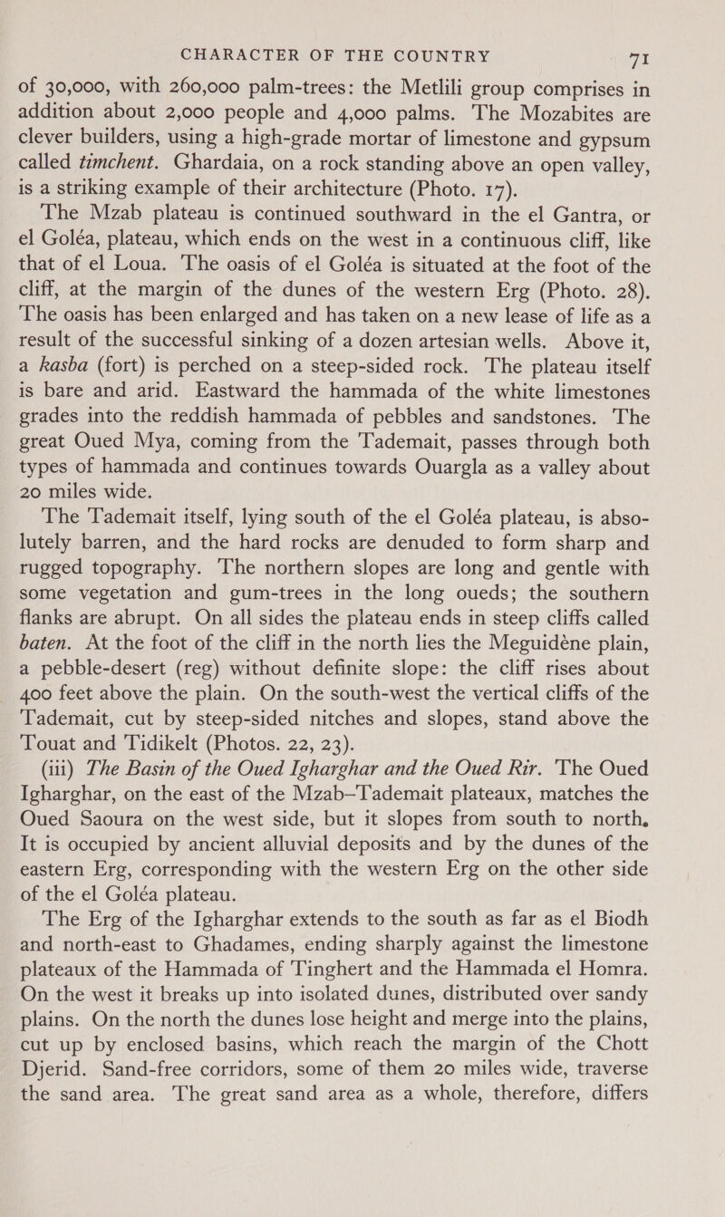 of 30,000, with 260,000 palm-trees: the Metlili group comprises in addition about 2,000 people and 4,000 palms. The Mozabites are clever builders, using a high-grade mortar of limestone and gypsum called tmchent. Ghardaia, on a rock standing above an open valley, is a striking example of their architecture (Photo. 17). The Mzab plateau is continued southward in the el Gantra, or el Goléa, plateau, which ends on the west in a continuous cliff, like that of el Loua. The oasis of el Goléa is situated at the foot of the cliff, at the margin of the dunes of the western Erg (Photo. 28). The oasis has been enlarged and has taken on a new lease of life as a result of the successful sinking of a dozen artesian wells. Above it, a kasba (fort) is perched on a steep-sided rock. The plateau itself is bare and arid. Eastward the hammada of the white limestones grades into the reddish hammada of pebbles and sandstones. The great Oued Mya, coming from the Tademait, passes through both types of hammada and continues towards Ouargla as a valley about 20 miles wide. The ‘Tademait itself, lying south of the el Goléa plateau, is abso- lutely barren, and the hard rocks are denuded to form sharp and rugged topography. The northern slopes are long and gentle with some vegetation and gum-trees in the long oueds; the southern flanks are abrupt. On all sides the plateau ends in steep cliffs called baten. At the foot of the cliff in the north lies the Meguideéne plain, a pebble-desert (reg) without definite slope: the cliff rises about _ 400 feet above the plain. On the south-west the vertical cliffs of the Tademait, cut by steep-sided nitches and slopes, stand above the Touat and ‘Tidikelt (Photos. 22, 23). (iii) The Basin of the Oued Igharghar and the Oued Rir. 'The Oued Igharghar, on the east of the Mzab—Tademait plateaux, matches the Oued Saoura on the west side, but it slopes from south to north, It is occupied by ancient alluvial deposits and by the dunes of the eastern Erg, corresponding with the western Erg on the other side of the el Goleéa plateau. The Erg of the Igharghar extends to the south as far as el Biodh and north-east to Ghadames, ending sharply against the limestone plateaux of the Hammada of Tinghert and the Hammada el Homra. On the west it breaks up into isolated dunes, distributed over sandy plains. On the north the dunes lose height and merge into the plains, cut up by enclosed basins, which reach the margin of the Chott Djerid. Sand-free corridors, some of them 20 miles wide, traverse the sand area. The great sand area as a whole, therefore, differs