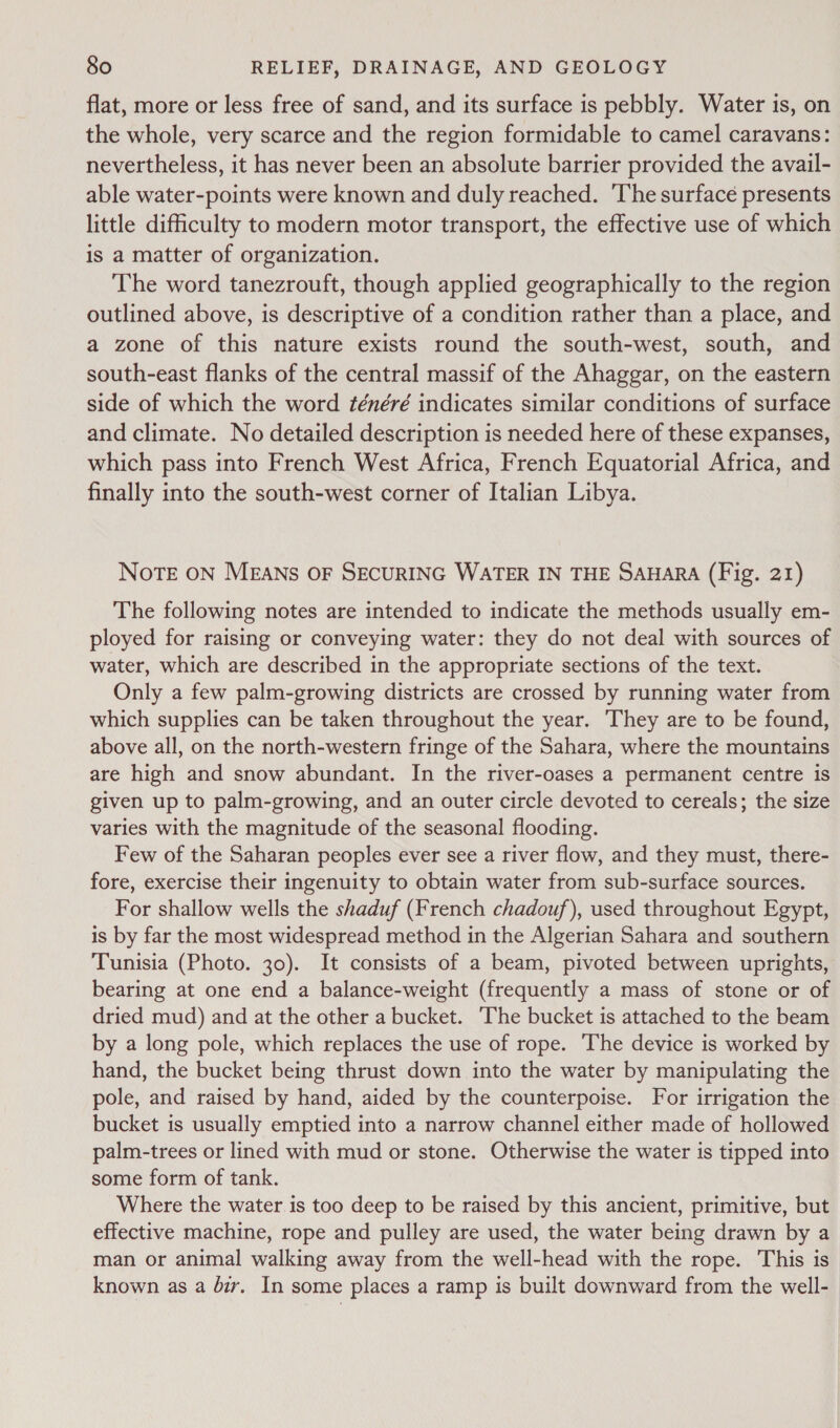 flat, more or less free of sand, and its surface is pebbly. Water is, on the whole, very scarce and the region formidable to camel caravans: nevertheless, it has never been an absolute barrier provided the avail- able water-points were known and duly reached. ‘The surface presents little difficulty to modern motor transport, the effective use of which is a matter of organization. The word tanezrouft, though applied geographically to the region outlined above, is descriptive of a condition rather than a place, and a zone of this nature exists round the south-west, south, and south-east flanks of the central massif of the Ahaggar, on the eastern side of which the word ténéré indicates similar conditions of surface and climate. No detailed description is needed here of these expanses, which pass into French West Africa, French Equatorial Africa, and finally into the south-west corner of Italian Libya. NOTE ON MEANS OF SECURING WATER IN THE SAHARA (Fig. 21) The following notes are intended to indicate the methods usually em- ployed for raising or conveying water: they do not deal with sources of water, which are described in the appropriate sections of the text. Only a few palm-growing districts are crossed by running water from which supplies can be taken throughout the year. They are to be found, above all, on the north-western fringe of the Sahara, where the mountains are high and snow abundant. In the river-oases a permanent centre is given up to palm-growing, and an outer circle devoted to cereals; the size varies with the magnitude of the seasonal flooding. Few of the Saharan peoples ever see a river flow, and they must, there- fore, exercise their ingenuity to obtain water from sub-surface sources. For shallow wells the shaduf (French chadouf), used throughout Egypt, is by far the most widespread method in the Algerian Sahara and southern Tunisia (Photo. 30). It consists of a beam, pivoted between uprights, bearing at one end a balance-weight (frequently a mass of stone or of dried mud) and at the other a bucket. The bucket is attached to the beam by a long pole, which replaces the use of rope. The device is worked by hand, the bucket being thrust down into the water by manipulating the pole, and raised by hand, aided by the counterpoise. For irrigation the bucket is usually emptied into a narrow channel either made of hollowed palm-trees or lined with mud or stone. Otherwise the water is tipped into some form of tank. Where the water is too deep to be raised by this ancient, primitive, but effective machine, rope and pulley are used, the water being drawn by a man or animal walking away from the well-head with the rope. This is known as a dir. In some places a ramp is built downward from the well-