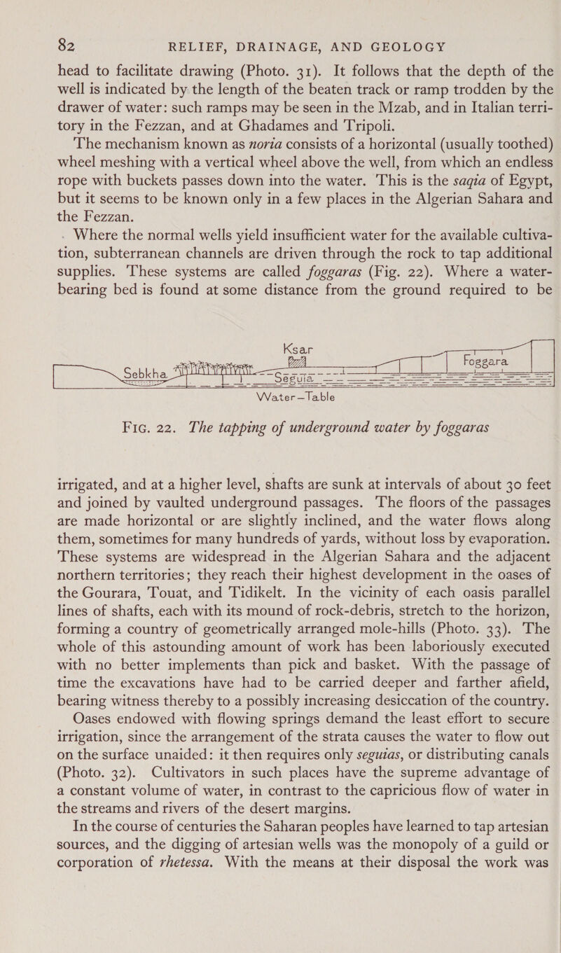 head to facilitate drawing (Photo. 31). It follows that the depth of the well is indicated by the length of the beaten track or ramp trodden by the drawer of water: such ramps may be seen in the Mzab, and in Italian terri- tory in the Fezzan, and at Ghadames and Tripoli. The mechanism known as noria consists of a horizontal (usually toothed) wheel meshing with a vertical wheel above the well, from which an endless rope with buckets passes down into the water. This is the saqza of Egypt, but it seems to be known only in a few places in the Algerian Sahara and the Fezzan. . Where the normal wells yield insufficient water for the available cultiva- tion, subterranean channels are driven through the rock to tap additional supplies. ‘These systems are called foggaras (Fig. 22). Where a water- bearing bed is found at some distance from the ground required to be        irrigated, and at a higher level, shafts are sunk at intervals of about 30 feet and joined by vaulted underground passages. ‘The floors of the passages are made horizontal or are slightly inclined, and the water flows along them, sometimes for many hundreds of yards, without loss by evaporation. These systems are widespread in the Algerian Sahara and the adjacent northern territories; they reach their highest development in the oases of the Gourara, Touat, and Tidikelt. In the vicinity of each oasis parallel lines of shafts, each with its mound of rock-debris, stretch to the horizon, forming a country of geometrically arranged mole-hills (Photo. 33). The whole of this astounding amount of work has been laboriously executed with no better implements than pick and basket. With the passage of time the excavations have had to be carried deeper and farther afield, bearing witness thereby to a possibly increasing desiccation of the country. Oases endowed with flowing springs demand the least effort to secure. irrigation, since the arrangement of the strata causes the water to flow out on the surface unaided: it then requires only seguzas, or distributing canals (Photo. 32). Cultivators in such places have the supreme advantage of a constant volume of water, in contrast to the capricious flow of water in the streams and rivers of the desert margins. In the course of centuries the Saharan peoples have learned to tap artesian sources, and the digging of artesian wells was the monopoly of a guild or corporation of rhetessa. With the means at their disposal the work was