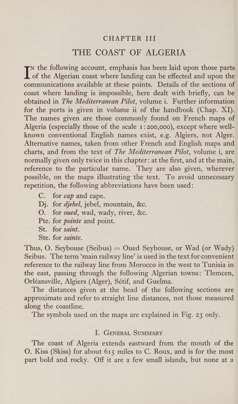 CHAPTER III THE COAST OF ALGERIA N the following account, emphasis has been laid upon those parts of the Algerian coast where landing can be effected and upon the communications available at these points. Details of the sections of coast where landing is impossible, here dealt with briefly, can be obtained in The Mediterranean Pilot, volume i. Further information for the ports is given in volume ii of the handbook (Chap. XI). The names given are those commonly found on French maps of Algeria (especially those of the scale 1: 200,000), except where well- known conventional English names exist, e.g. Algiers, not Alger. Alternative names, taken from other French and English maps and charts, and from the text of The Mediterranean Pilot, volume i, are normally given only twice in this chapter: at the first, and at the main, reference to the particular name. They are also given, wherever possible, on the maps illustrating the text. ‘To avoid unnecessary repetition, the following abbreviations have been used: C. for cap and cape. Dj. for djebel, jebel, mountain, &amp;c. O. for oued, wad, wady, river, &amp;c. Pte. for pointe and point. St. for saznt. Ste. for sainte. Thus, O. Seybouse (Seibus) = Oued Seybouse, or Wad (or Wady) Seibus. ‘The term “main railway line’ is used in the text for convenient reference to the railway line from Morocco in the west to ‘Tunisia in the east, passing through the following Algerian towns: Tlemcen, Orléansville, Algiers (Alger), Sétif, and Guelma. The distances given at the head of the following sections are approximate and refer to straight line distances, not those measured along the coastline. The symbols used on the maps are explained in Fig. 23 only. I. GENERAL SUMMARY The coast of Algeria extends eastward from the mouth of the O. Kiss (Skiss) for about 615 miles to C. Roux, and is for the most part bold and rocky. Off it are a few small islands, but none at a