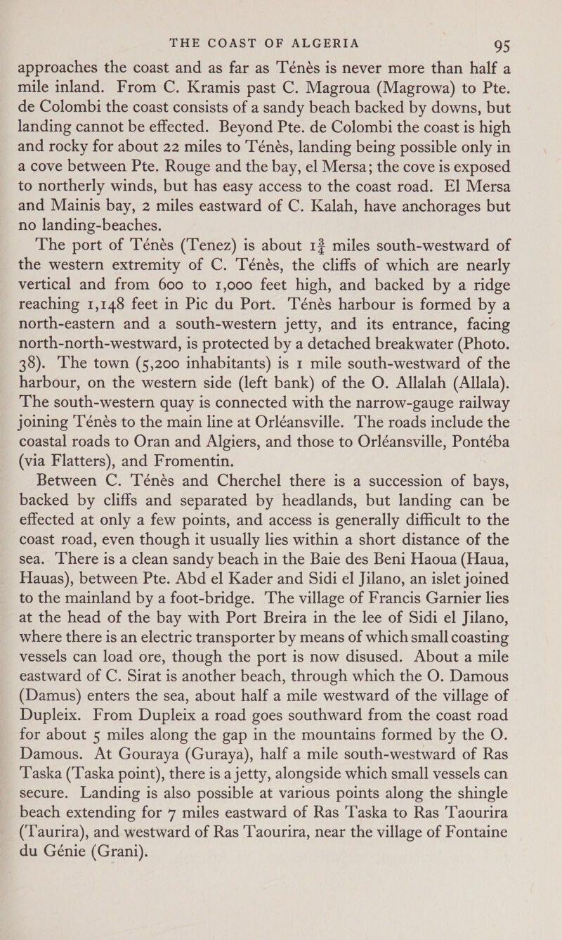 approaches the coast and as far as Ténés is never more than half a mile inland. From C. Kramis past C. Magroua (Magrowa) to Pte. de Colombi the coast consists of a sandy beach backed by downs, but landing cannot be effected. Beyond Pte. de Colombi the coast is high and rocky for about 22 miles to Ténés, landing being possible only in a cove between Pte. Rouge and the bay, el Mersa; the cove is exposed to northerly winds, but has easy access to the coast road. El Mersa and Mainis bay, 2 miles eastward of C. Kalah, have anchorages but no landing-beaches. The port of Ténés (Tenez) is about 1? miles south-westward of the western extremity of C. Ténés, the cliffs of which are nearly vertical and from 600 to 1,000 feet high, and backed by a ridge reaching 1,148 feet in Pic du Port. Ténés harbour is formed by a north-eastern and a south-western jetty, and its entrance, facing north-north-westward, is protected by a detached breakwater (Photo. 38). The town (5,200 inhabitants) is 1 mile south-westward of the harbour, on the western side (left bank) of the O. Allalah (Allala). The south-western quay is connected with the narrow-gauge railway joining ‘Ténés to the main line at Orléansville. The roads include the coastal roads to Oran and Algiers, and those to Orléansville, Pontéba (via Flatters), and Fromentin. Between C. ‘Ténés and Cherchel there is a succession of bays, backed by cliffs and separated by headlands, but landing can be effected at only a few points, and access is generally difficult to the coast road, even though it usually lies within a short distance of the sea. ‘There is a clean sandy beach in the Baie des Beni Haoua (Haua, Hauas), between Pte. Abd el Kader and Sidi el Jilano, an islet joined to the mainland by a foot-bridge. The village of Francis Garnier lies at the head of the bay with Port Breira in the lee of Sidi el Jilano, where there is an electric transporter by means of which small coasting vessels can load ore, though the port is now disused. About a mile eastward of C. Sirat is another beach, through which the O. Damous (Damus) enters the sea, about half a mile westward of the village of Dupleix. From Dupleix a road goes southward from the coast road for about 5 miles along the gap in the mountains formed by the O. Damous. At Gouraya (Guraya), half a mile south-westward of Ras Taska (‘Taska point), there is a jetty, alongside which small vessels can secure. Landing is also possible at various points along the shingle beach extending for 7 miles eastward of Ras 'Taska to Ras Taourira (Taurira), and westward of Ras Taourira, near the village of Fontaine du Génie (Grani).