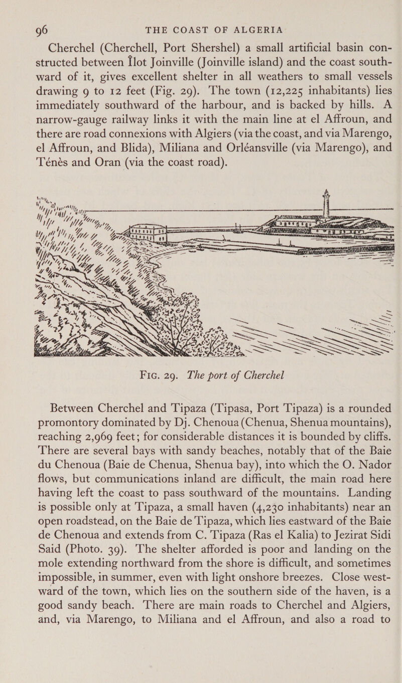 Cherchel (Cherchell, Port Shershel) a small artificial basin con- structed between [lot Joinville (Joinville island) and the coast south- ward of it, gives excellent shelter in all weathers to small vessels drawing 9g to 12 feet (Fig. 29). The town (12,225 inhabitants) lies immediately southward of the harbour, and is backed by hills. A narrow-gauge railway links it with the main line at el Affroun, and there are road connexions with Algiers (via the coast, and via Marengo, el Affroun, and Blida), Miliana and Orléansville (via Marengo), and Ténes and Oran (via the coast road). 4% ; y1 Cae at ity i] “1! Yiy, i, 7 ; W/L “byt y, YY 7 ly, 4 V), yy We 4, NYY os hy, - ! Nyy Z     Y   V4 Between Cherchel and Tipaza (Tipasa, Port 'Tipaza) is a rounded promontory dominated by Dj. Chenoua (Chenua, Shenua mountains), reaching 2,969 feet; for considerable distances it is bounded by cliffs. There are several bays with sandy beaches, notably that of the Baie du Chenoua (Baie de Chenua, Shenua bay), into which the O. Nador flows, but communications inland are difficult, the main road here having left the coast to pass southward of the mountains. Landing is possible only at Tipaza, a small haven (4,230 inhabitants) near an open roadstead, on the Baie de 'Tipaza, which lies eastward of the Baie de Chenoua and extends from C. Tipaza (Ras el Kalia) to Jezirat Sidi Said (Photo. 39). ‘The shelter afforded is poor and landing on the mole extending northward from the shore is difficult, and sometimes impossible, in summer, even with light onshore breezes. Close west- ward of the town, which lies on the southern side of the haven, is a good sandy beach. There are main roads to Cherchel and Algiers, and, via Marengo, to Miliana and el Affroun, and also a road to