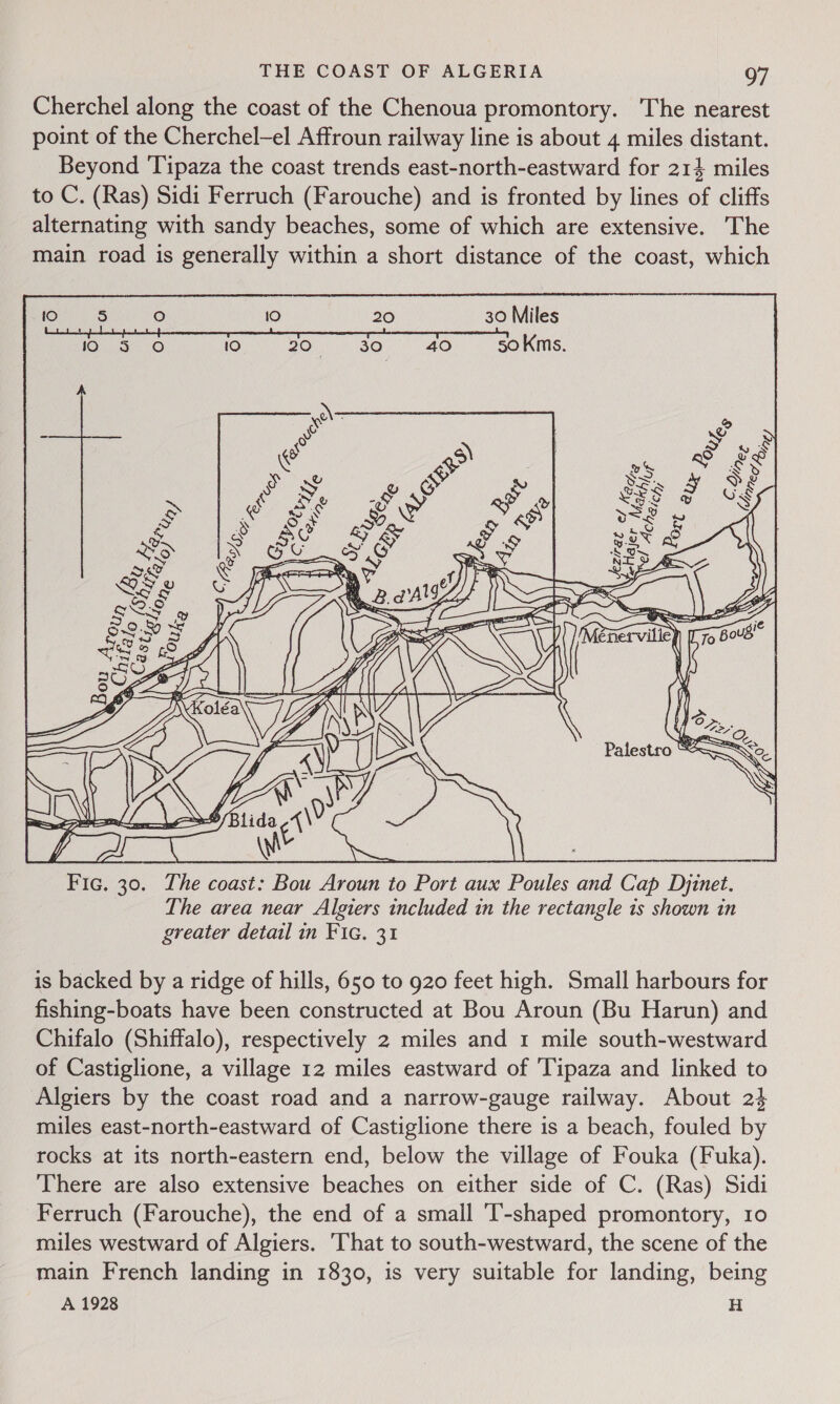 Cherchel along the coast of the Chenoua promontory. The nearest point of the Cherchel-el Affroun railway line is about 4 miles distant. Beyond Tipaza the coast trends east-north-eastward for 214 miles to C. (Ras) Sidi Ferruch (Farouche) and is fronted by lines of cliffs alternating with sandy beaches, some of which are extensive. The main road is generally within a short distance of the coast, which  The area near Algiers included 1n the rectangle is shown in greater detail in Fic. 31 is backed by a ridge of hills, 650 to 920 feet high. Small harbours for fishing-boats have been constructed at Bou Aroun (Bu Harun) and Chifalo (Shiffalo), respectively 2 miles and 1 mile south-westward of Castiglione, a village 12 miles eastward of ‘Tipaza and linked to Algiers by the coast road and a narrow-gauge railway. About 24 miles east-north-eastward of Castiglione there is a beach, fouled by rocks at its north-eastern end, below the village of Fouka (Fuka). ‘There are also extensive beaches on either side of C. (Ras) Sidi Ferruch (Farouche), the end of a small ‘T-shaped promontory, 10 miles westward of Algiers. ‘That to south-westward, the scene of the main French landing in 1830, is very suitable for landing, being A 1928 H