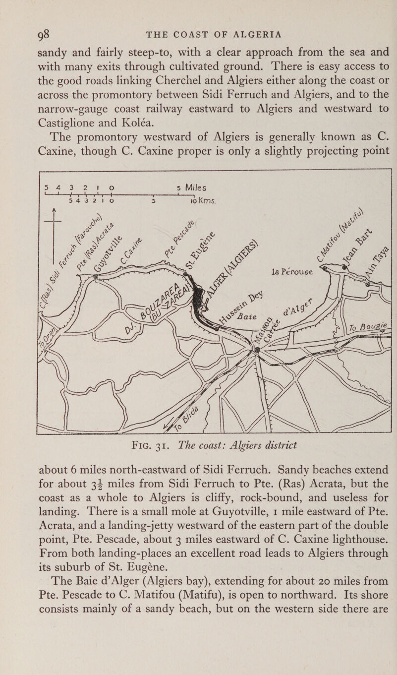 sandy and fairly steep-to, with a clear approach from the sea and with many exits through cultivated ground. There is easy access to the good roads linking Cherchel and Algiers either along the coast or across the promontory between Sidi Ferruch and Algiers, and to the narrow-gauge coast railway eastward to Algiers and westward to Castiglione and Koléa. The promontory westward of Algiers is generally known as C. Caxine, though C. Caxine proper is only a slightly projecting point  about 6 miles north-eastward of Sidi Ferruch. Sandy beaches extend for about 34 miles from Sidi Ferruch to Pte. (Ras) Acrata, but the coast as a whole to Algiers is cliffy, rock-bound, and useless for landing. ‘There is a small mole at Guyotville, 1 mile eastward of Pte. Acrata, and a landing-jetty westward of the eastern part of the double point, Pte. Pescade, about 3 miles eastward of C. Caxine lighthouse. From both landing-places an excellent road leads to Algiers through its suburb of St. Eugene. The Baie d’Alger (Algiers bay), extending for about 20 miles from Pte. Pescade to C. Matifou (Matifu), is open to northward. Its shore consists mainly of a sandy beach, but on the western side there are
