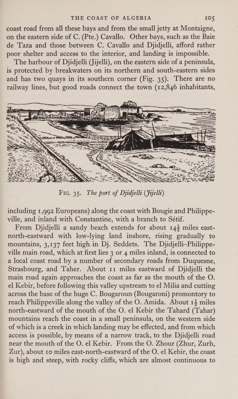 coast road from all these bays and from the small jetty at Montaigne, on the eastern side of C. (Pte.) Cavallo. Other bays, such as the Baie de Taza and those between C. Cavallo and Dyidjelli, afford rather poor shelter and access to the interior, and landing is impossible. The harbour of Djidjelli (Jijelli), on the eastern side of a peninsula, is protected by breakwaters on its northern and south-eastern sides and has two quays in its southern corner (Fig. 35). There are no railway lines, but good roads connect the town (12,846 inhabitants, uae itr 3 ; —— Sc ———— IS Sey ladle  Fic. 35. The port of Djidjelli (Fijelli) including 1,992 Europeans) along the coast with Bougie and Philippe- ville, and inland with Constantine, with a branch to Sétif. From Djidjelli a sandy beach extends for about 144 miles east- north-eastward with low-lying land inshore, rising gradually to mountains, 3,137 feet high in Dj. Seddets. ‘The Djidjelli-Philippe- ville main road, which at first lies 3 or 4 miles inland, is connected to a local coast road by a number of secondary roads from Duquesne, Strasbourg, and ‘Taher. About 11 miles eastward of Dyidjelli the main road again approaches the coast as far as the mouth of the O. el Kebir, before following this valley upstream to el Milia and cutting across the base of the huge C. Bougaroun (Bougaroni) promontory to reach Philippeville along the valley of the O. Amida. About 14 miles north-eastward of the mouth of the O. el Kebir the Tahard (‘Tahar) mountains reach the coast in a small peninsula, on the western side of which is a creek in which landing may be effected, and from which access is possible, by means of a narrow track, to the Dyidjelli road near the mouth of the O. el Kebir. From the O. Zhour (Zhur, Zurh, Zur), about 10 miles east-north-eastward of the O. el Kebir, the coast is high and steep, with rocky cliffs, which are almost continuous to