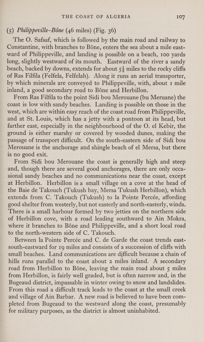 (5) Philippeville—Bone (46 miles) (Fig. 36) The O. Safsaf, which is followed by the main road and railway to Constantine, with branches to Béne, enters the sea about a mile east- ward of Philippeville, and landing is possible on a beach, 100 yards long, slightly westward of its mouth. Eastward of the river a sandy beach, backed by downs, extends for about 54 miles to the rocky cliffs of Ras Filfila (Felfela, Felfelah). Along it runs an aerial transporter, by which minerals are conveyed to Philippeville, with, about 1 mile inland, a good secondary road to Béne and Herbillon. From Ras Filfila to the point Sidi bou Merouane (bu Meruane) the coast is low with sandy beaches. Landing is possible on those in the west, which are within easy reach of the coast road from Philippeville, and at St. Louis, which has a jetty with a pontoon at its head, but farther east, especially in the neighbourhood of the O. el Kebir, the ground is either marshy or covered by wooded dunes, making the passage of transport difficult. On the south-eastern side of Sidi bou Merouane is the anchorage and shingle beach of el Mersa, but there is no good exit. From Sidi bou Merouane the coast is generally high and steep and, though there are several good anchorages, there are only occa- sional sandy beaches and no communications near the coast, except at Herbillon. Herbillon isa small village on a cove at the head of the Baie de 'Takouch (Tukush bay, Mersa Tukush Herbillon), which extends from C. Takouch (Tukush) to la Pointe Percée, affording good shelter from westerly, but not easterly and north-easterly, winds. There is a small harbour formed by two jetties on the northern side of Herbillon cove, with a road leading southward to Ain Mokra, where it branches to Bone and Philippeville, and a short local road to the north-western side of C. 'Takouch. Between la Pointe Percée and C. de Garde the coast trends east- south-eastward for 19 miles and consists of a succession of cliffs with small beaches. Land communications are difficult because a chain of hills runs parallel to the coast about 2 miles inland. A secondary road from Herbillon to Béne, leaving the main road about 5 miles from Herbillon, is fairly well graded, but is often narrow and, in the Bugeaud district, impassable in winter owing to snow and landslides. From this road a difficult track leads to the coast at the small creek and village of Ain Barbar. A new road is believed to have been com- pleted from Bugeaud to the westward along the coast, presumably for military purposes, as the district is almost uninhabited.
